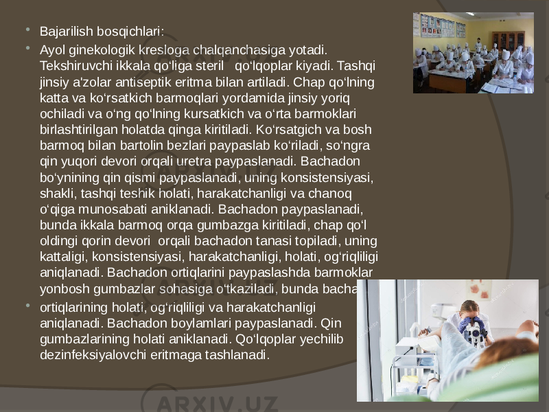  Bajarilish bosqichlari:  Ayol ginekologik kresloga chalqanchasiga yotadi. Tekshiruvchi ikkala qo‘liga steril qo‘lqoplar kiyadi. Tashqi jinsiy a&#39;zolar antiseptik eritma bilan artiladi. Chap qo‘lning katta va ko‘rsatkich barmoqlari yordamida jinsiy yoriq ochiladi va o‘ng qo‘lning kursatkich va o‘rta barmoklari birlashtirilgan holatda qinga kiritiladi. Ko‘rsatgich va bosh barmoq bilan bartolin bezlari paypaslab ko‘riladi, so‘ngra qin yuqori devori orqali uretra paypaslanadi. Bachadon bo‘ynining qin qismi paypaslanadi, uning konsistensiyasi, shakli, tashqi teshik holati, harakatchanligi va chanoq o‘qiga munosabati aniklanadi. Bachadon paypaslanadi, bunda ikkala barmoq orqa gumbazga kiritiladi, chap qo‘l oldingi qorin devori orqali bachadon tanasi topiladi, uning kattaligi, konsistensiyasi, harakatchanligi, holati, og‘riqliligi aniqlanadi. Bachadon ortiqlarini paypaslashda barmoklar yonbosh gumbazlar sohasiga o‘tkaziladi, bunda bachadon  ortiqlarining holati, og‘riqliligi va harakatchanligi aniqlanadi. Bachadon boylamlari paypaslanadi. Qin gumbazlarining holati aniklanadi. Qo‘lqoplar yechilib dezinfeksiyalovchi eritmaga tashlanadi. 