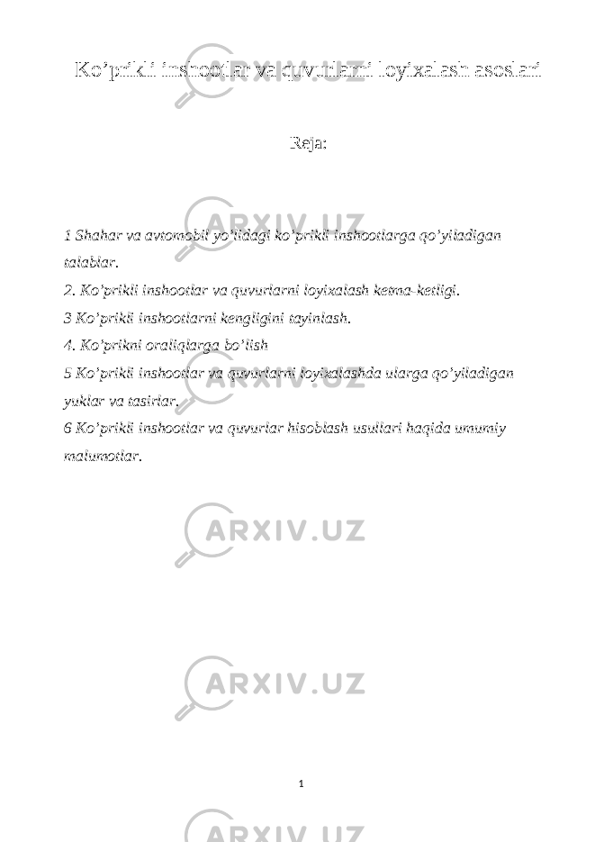 Ko’prikli inshootlar va quvurlarni loyixalash asoslari Reja: 1 Shahar va avtomobil yo’lidagi ko’prikli inshootlarga qo’yiladigan talablar. 2. Ko’prikli inshootlar va quvurlarni loyixalash ketma-ketligi. 3 Ko’prikli inshootlarni kengligini tayinlash. 4. Ko’prikni oraliqlarga bo’lish 5 Ko’prikli inshootlar va quvurlarni loyixalashda ularga qo’yiladigan yuklar va tasirlar. 6 Ko’prikli inshootlar va quvurlar hisoblash usullari haqida umumiy malumotlar. 1 