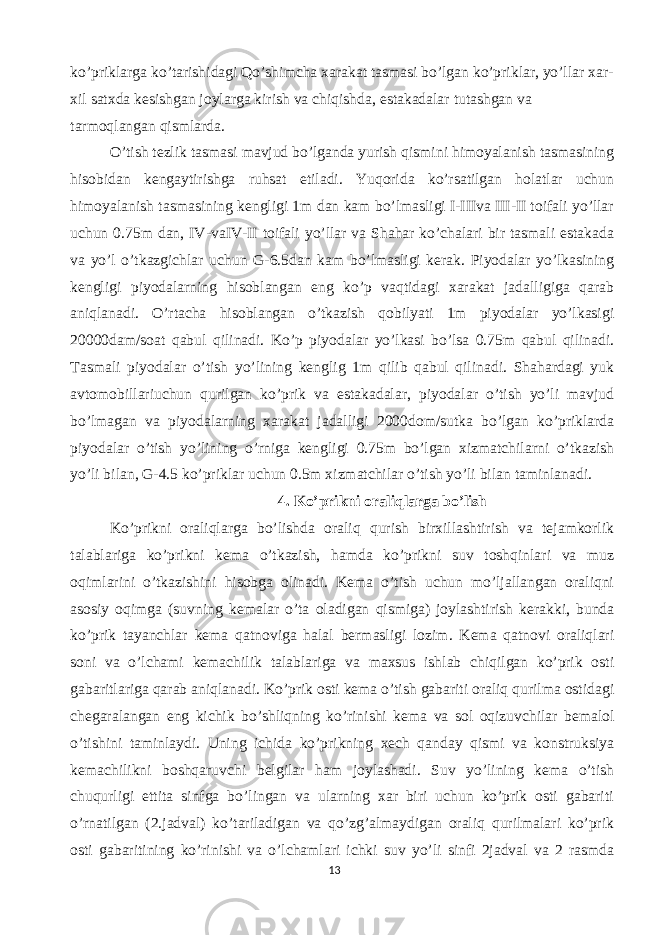 ko ’ priklarga ko ’ tarishidagi Qo ’ shimcha xarakat tasmasi bo ’ lgan ko ’ priklar , yo ’ llar xar - xil satxda kesishgan joylarga kirish va chiqishda , estakadalar tutashgan va tarmoqlangan qismlarda . O’tish tezlik tasmasi mavjud bo’lganda yurish qismini himoyalanish tasmasining hisobidan kengaytirishga ruhsat etiladi. Yuqorida ko’rsatilgan holatlar uchun himoyalanish tasmasining kengligi 1m dan kam bo’lmasligi I-IIIva III-II toifali yo’llar uchun 0.75m dan, IV-vaIV-II toifali yo’llar va Shahar ko’chalari bir tasmali estakada va yo’l o’tkazgichlar uchun G-6.5dan kam bo’lmasligi kerak. Piyodalar yo’lkasining kengligi piyodalarning hisoblangan eng ko’p vaqtidagi xarakat jadalligiga qarab aniqlanadi. O’rtacha hisoblangan o’tkazish qobilyati 1m piyodalar yo’lkasigi 20000dam/soat qabul qilinadi. Ko’p piyodalar yo’lkasi bo’lsa 0.75m qabul qilinadi. Tasmali piyodalar o’tish yo’lining kenglig 1m qilib qabul qilinadi. Shahardagi yuk avtomobillariuchun qurilgan ko’prik va estakadalar, piyodalar o’tish yo’li mavjud bo’lmagan va piyodalarning xarakat jadalligi 2000dom/sutka bo’lgan ko’priklarda piyodalar o’tish yo’lining o’rniga kengligi 0.75m bo’lgan xizmatchilarni o’tkazish yo’li bilan, G-4.5 ko’priklar uchun 0.5m xizmatchilar o’tish yo’li bilan taminlanadi. 4. Ko’prikni oraliqlarga bo’lish Ko’prikni oraliqlarga bo’lishda oraliq qurish birxillashtirish va tejamkorlik talablariga ko’prikni kema o’tkazish, hamda ko’prikni suv toshqinlari va muz oqimlarini o’tkazishini hisobga olinadi. Kema o’tish uchun mo’ljallangan oraliqni asosiy oqimga (suvning kemalar o’ta oladigan qismiga) joylashtirish kerakki, bunda ko’prik tayanchlar kema qatnoviga halal bermasligi lozim. Kema qatnovi oraliqlari soni va o’lchami kemachilik talablariga va maxsus ishlab chiqilgan ko’prik osti gabaritlariga qarab aniqlanadi. Ko’prik osti kema o’tish gabariti oraliq qurilma ostidagi chegaralangan eng kichik bo’shliqning ko’rinishi kema va sol oqizuvchilar bemalol o’tishini taminlaydi. Uning ichida ko’prikning xech qanday qismi va konstruksiya kemachilikni boshqaruvchi belgilar ham joylashadi. Suv yo’lining kema o’tish chuqurligi ettita sinfga bo’lingan va ularning xar biri uchun ko’prik osti gabariti o’rnatilgan (2.jadval) ko’tariladigan va qo’zg’almaydigan oraliq qurilmalari ko’prik osti gabaritining ko’rinishi va o’lchamlari ichki suv yo’li sinfi 2jadval va 2 rasmda 13 