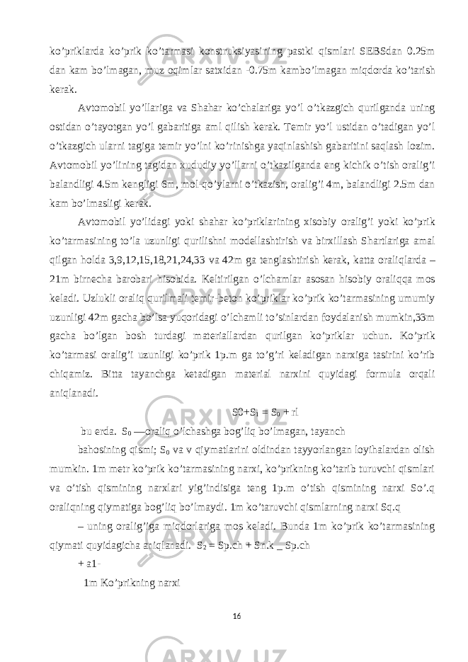 ko ’ priklarda ko ’ prik ko ’ tarmasi konstruksiyasining pastki qismlari SEBSdan 0.25 m dan kam bo ’ lmagan , muz oqimlar satxidan -0.75 m kambo ’ lmagan miqdorda ko ’ tarish kerak . Avtomobil yo ’ llariga va Shahar ko ’ chalariga yo ’ l o ’ tkazgich qurilganda uning ostidan o ’ tayotgan yo ’ l gabaritiga aml qilish kerak . Temir yo ’ l ustidan o ’ tadigan yo ’ l o ’ tkazgich ularni tagiga temir yo ’ lni ko ’ rinishga yaqinlashish gabaritini saqlash lozim . Avtomobil yo ’ lining tagidan xududiy yo ’ llarni o ’ tkazilganda eng kichik o ’ tish oralig ’ i balandligi 4.5 m kengligi 6 m , mol - qo ’ ylarni o ’ tkazish , oralig ’ i 4 m , balandligi 2.5 m dan kam bo ’ lmasligi kerak . Avtomobil yo ’ lidagi yoki shahar ko ’ priklarining xisobiy oralig ’ i yoki ko ’ prik ko ’ tarmasining to ’ la uzunligi qurilishni modellashtirish va birxillash Shartlariga amal qilgan holda 3,9,12,15,18,21,24,33 va 42 m ga tenglashtirish kerak , katta oraliqlarda – 21 m birnecha barobari hisobida . Keltirilgan o ’ lchamlar asosan hisobiy oraliqqa mos keladi . Uzlukli oraliq qurilmali temir - beton ko ’ priklar ko ’ prik ko ’ tarmasining umumiy uzunligi 42 m gacha bo ’ lsa yuqoridagi o ’ lchamli to ’ sinlardan foydalanish mumkin ,33 m gacha bo ’ lgan bosh turdagi materiallardan qurilgan ko ’ priklar uchun . Ko ’ prik ko ’ tarmasi oralig ’ i uzunligi ko ’ prik 1 p . m ga to ’ g ’ ri keladigan narxiga tasirini ko ’ rib chiqamiz . Bitta tayanchga ketadigan material narxini quyidagi formula orqali aniqlanadi. S0+S 1 = S 0 + rl bu erda. S 0 —oraliq o’lchashga bog’liq bo’lmagan, tayanch bahosining qismi; S 0 va v qiymatlarini oldindan tayyorlangan loyihalardan olish mumkin. 1m metr ko’prik ko’tarmasining narxi, ko’prikning ko’tarib turuvchi qismlari va o’tish qismining narxlari yig’indisiga teng 1p.m o’tish qismining narxi So’.q oraliqning qiymatiga bog’liq bo’lmaydi. 1m ko’taruvchi qismlarning narxi Sq.q – uning oralig’iga miqdorlariga mos keladi. Bunda 1m ko’prik ko’tarmasining qiymati quyidagicha aniqlanadi. S 2 = Sp.ch + Sn.k _ Sp.ch + a1- 1m Ko’prikning narxi 16 