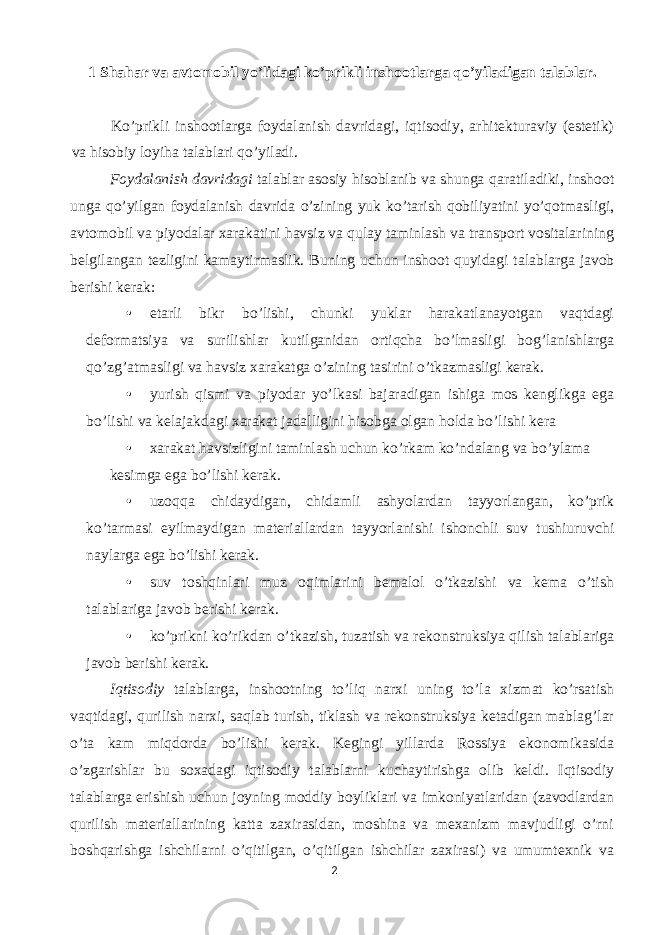 1 Shahar va avtomobil yo’lidagi ko’prikli inshootlarga qo’yiladigan talablar. Ko’prikli inshootlarga foydalanish davridagi, iqtisodiy, arhitekturaviy (estetik) va hisobiy loyiha talablari qo’yiladi. Foydalanish davridagi talablar asosiy hisoblanib va shunga qaratiladiki, inshoot unga qo’yilgan foydalanish davrida o’zining yuk ko’tarish qobiliyatini yo’qotmasligi, avtomobil va piyodalar xarakatini havsiz va qulay taminlash va transport vositalarining belgilangan tezligini kamaytirmaslik. Buning uchun inshoot quyidagi talablarga javob berishi kerak: • etarli bikr bo’lishi, chunki yuklar harakatlanayotgan vaqtdagi deformatsiya va surilishlar kutilganidan ortiqcha bo’lmasligi bog’lanishlarga qo’zg’atmasligi va havsiz xarakatga o’zining tasirini o’tkazmasligi kerak. • yurish qismi va piyodar yo’lkasi bajaradigan ishiga mos kenglikga ega bo’lishi va kelajakdagi xarakat jadalligini hisobga olgan holda bo’lishi kera • xarakat havsizligini taminlash uchun ko ’ rkam ko ’ ndalang va bo ’ ylama kesimga ega bo’lishi kerak. • uzoqqa chidaydigan, chidamli ashyolardan tayyorlangan, ko’prik ko’tarmasi eyilmaydigan materiallardan tayyorlanishi ishonchli suv tushiuruvchi naylarga ega bo’lishi kerak. • suv toshqinlari muz oqimlarini bemalol o’tkazishi va kema o’tish talablariga javob berishi kerak. • ko’prikni ko’rikdan o’tkazish, tuzatish va rekonstruksiya qilish talablariga javob berishi kerak. Iqtisodiy talablarga, inshootning to’liq narxi uning to’la xizmat ko’rsatish vaqtidagi, qurilish narxi, saqlab turish, tiklash va rekonstruksiya ketadigan mablag’lar o’ta kam miqdorda bo’lishi kerak. Kegingi yillarda Rossiya ekonomikasida o’zgarishlar bu soxadagi iqtisodiy talablarni kuchaytirishga olib keldi. Iqtisodiy talablarga erishish uchun joyning moddiy boyliklari va imkoniyatlaridan (zavodlardan qurilish materiallarining katta zaxirasidan, moshina va mexanizm mavjudligi o’rni boshqarishga ishchilarni o’qitilgan, o’qitilgan ishchilar zaxirasi) va umumtexnik va 2 