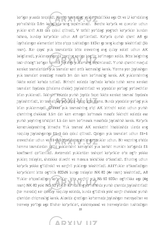 bo’lgan yuzada tarqaladi. Har-bir tasmadagi yuklar jadallikka ega Ot va U ko’ndalang yo’nalishida 0.6m kenglikda teng taqsimlanadi. Barcha ko’prik va quvurlar uchun yuklar sinfi A11 deb qabul qilinadi, V toifali yo’ldagi yog’och ko’priklar bundan istisno, bunday ko’priklar uchun A8 qo’llaniladi. Ko’prik qurish qismi A8 ga loyihalangan elementlari bitta o’qqa tushiadigan 110kn ga teng kuchga tekshiriladi (3b rasm). Xar qaysi yuk tasmalarida bitta aravaning eng qulay xolati uchun AK belgilanadi, yuklanayotganda joyning soniga bog’liq bo’lmagan xolda. Bitta belgining tasir chizig’i bo’lgan hamma joylarga yuklar teng taqsimlanadi. Yurish qismini mavjud xarakat tasmalaridan yuk tasmalar soni ortib ketmasligi kerak. Yonma-yon joylashgan yuk tasmalari orasidagi masofa 3m dan kam bo’lmasligi kerak. AK yuklanishning ikkita xolati ko’zda tutiladi. Birinchi xolatda loyihada ko’zda tutish xama xarakat tasmalari foydasiz (chalama-chakki) joylashtiriladi va piyodalar yo’lagi yo’lovchilar bilan yuklanadi. Ikkinchi xolatda yurish joyida faqat ikkita xarakat tasmasi foydasiz joylashtiriladi, bir tasmali ko’priklarda –faqat bitta tasma. Bunda piyodalar yo’lagi yuk bilan yuklanmaydi. Chekka yuk tasmasining o’qi AK birinchi xolat uchun yurish qismining chekkasi 1.5m dan kam etmagan bo’masak masofa ikkinchi xolatda esa yurish poyining to’siqlari 1.5 dan kam bo’lmasak masofada joylashish kerak. Ko’prik konstruksiyasining birnecha Yuk tasmasi AK xarakatini hisoblashda ularda eng noqulay joylashganiga S1=1 deb qabul qilinadi. Qolgan yuk tasmalari uchun S1=1 aravachalar uchun va S1=0.6 birxilda taqsimlangan yuklar uchun. Bir vaqtning o’zida hamma tasmalardan to’liq yuklanishni kamayishi yuz berishi mumkin bo’lganda S1 koefitsenti qo’llaniladi. Avtomobil yuklaridan tashqari ko’priklar o’ta og’ir yakka yuklar; traleylar, shatakka oluvchi va maxsus tekislikka o’tkaziladi. Shuning uchun ko’prik yakka g’ildirakli va zanjirli yuklarga tekshiriladi. A11Yuklar o’tkaziladigan ko’priklarni bitta og’irlik 800kN bunga traleylar NK-80 (4v rasm) tekshiriladi, A8 Yuklar o’tqaziladigan ko’priklar- bitta zanjirli yuk N5-60 600kn og’irlikka ega (4g rasm) NK-80 yoki NG-60 yuklar ko’ndalang yo’nalishda yurish qismida joylashtiriladi (tor manoda) xar qanday noqulay xolatda, bunda g’ildirak yoki zanjir chekkasi yurish qismidan chiqmasligi kerak. Aloxida ajratilgan ko’tarmada joylashgan metropoliten va tramvay yo’liga ega Shahar ko’priklari, elektropoezd va tramvaylardan tushiadigan 22 