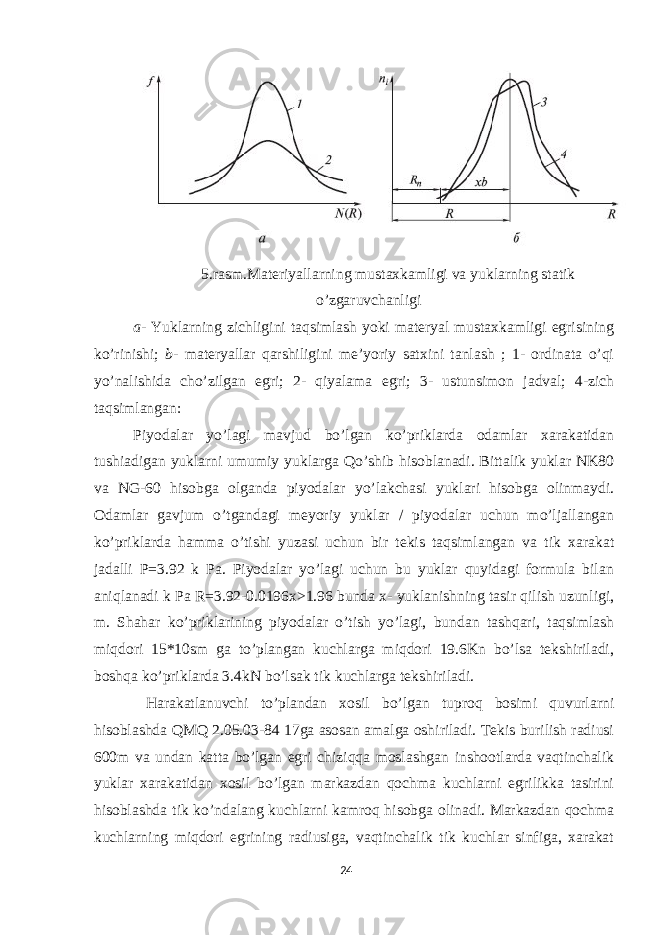 5.rasm.Materiyallarning mustaxkamligi va yuklarning statik o’zgaruvchanligi a - Yuklarning zichligini taqsimlash yoki materyal mustaxkamligi egrisining ko’rinishi; b - materyallar qarshiligini me’yoriy satxini tanlash ; 1- ordinata o’qi yo’nalishida cho’zilgan egri; 2- qiyalama egri; 3- ustunsimon jadval; 4-zich taqsimlangan: Piyodalar yo’lagi mavjud bo’lgan ko’priklarda odamlar xarakatidan tushiadigan yuklarni umumiy yuklarga Qo’shib hisoblanadi. Bittalik yuklar NK80 va NG-60 hisobga olganda piyodalar yo’lakchasi yuklari hisobga olinmaydi. Odamlar gavjum o’tgandagi meyoriy yuklar / piyodalar uchun mo’ljallangan ko’priklarda hamma o’tishi yuzasi uchun bir tekis taqsimlangan va tik xarakat jadalli P=3.92 k Pa. Piyodalar yo’lagi uchun bu yuklar quyidagi formula bilan aniqlanadi k Pa R=3.92-0.0196x>1.96 bunda x- yuklanishning tasir qilish uzunligi, m. Shahar ko’priklarining piyodalar o’tish yo’lagi, bundan tashqari, taqsimlash miqdori 15*10sm ga to’plangan kuchlarga miqdori 19.6Kn bo’lsa tekshiriladi, boshqa ko’priklarda 3.4kN bo’lsak tik kuchlarga tekshiriladi. Harakatlanuvchi to’plandan xosil bo’lgan tuproq bosimi quvurlarni hisoblashda QMQ 2.05.03-84 17ga asosan amalga oshiriladi. Tekis burilish radiusi 600m va undan katta bo’lgan egri chiziqqa moslashgan inshootlarda vaqtinchalik yuklar xarakatidan xosil bo’lgan markazdan qochma kuchlarni egrilikka tasirini hisoblashda tik ko’ndalang kuchlarni kamroq hisobga olinadi. Markazdan qochma kuchlarning miqdori egrining radiusiga, vaqtinchalik tik kuchlar sinfiga, xarakat 24 