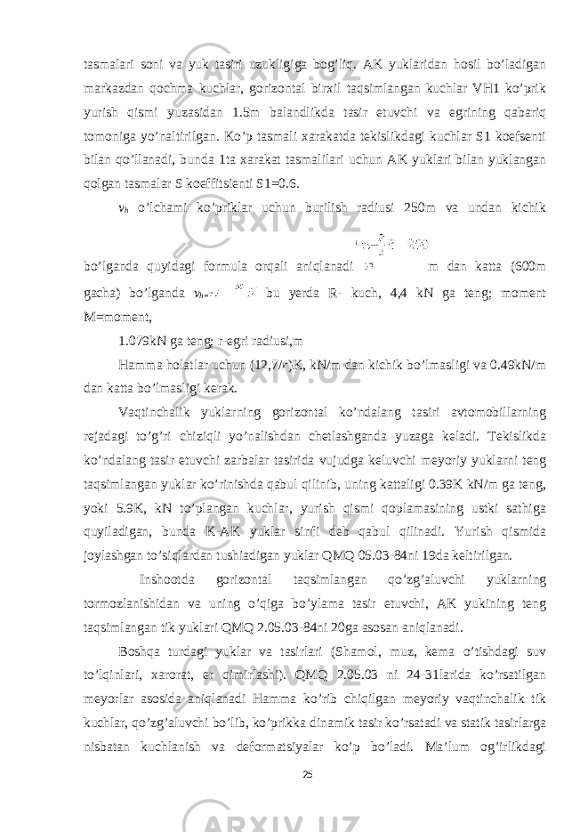 tasmalari soni va yuk tasiri uzukligiga bog’liq. AK yuklaridan hosil bo’ladigan markazdan qochma kuchlar, gorizontal birxil taqsimlangan kuchlar VH1 ko’prik yurish qismi yuzasidan 1.5m balandlikda tasir etuvchi va egrining qabariq tomoniga yo’naltirilgan. Ko’p tasmali xarakatda tekislikdagi kuchlar S1 koefsenti bilan qo’llanadi, bunda 1ta xarakat tasmalilari uchun AK yuklari bilan yuklangan qolgan tasmalar S koeffitsienti S1=0.6. v h o’lchami ko’priklar uchun burilish radiusi 250m va undan kichik bo’lganda quyidagi formula orqali aniqlanadi m dan katta (600m gacha) bo’lganda v h= bu yerda R- kuch, 4,4 kN ga teng; moment M=moment, 1.079kN ga teng; r-egri radiusi,m Hamma holatlar uchun (12,7/ r )K, kN/m dan kichik bo’lmasligi va 0.49kN/m dan katta bo’lmasligi kerak. Vaqtinchalik yuklarning gorizontal ko’ndalang tasiri avtomobillarning rejadagi to’g’ri chiziqli yo’nalishdan chetlashganda yuzaga keladi. Tekislikda ko’ndalang tasir etuvchi zarbalar tasirida vujudga keluvchi meyoriy yuklarni teng taqsimlangan yuklar ko’rinishda qabul qilinib, uning kattaligi 0.39K kN/m ga teng, yoki 5.9K, kN to’plangan kuchlar, yurish qismi qoplamasining ustki sathiga quyiladigan, bunda K-AK yuklar sinfi deb qabul qilinadi. Yurish qismida joylashgan to’siqlardan tushiadigan yuklar QMQ 05.03-84ni 19da keltirilgan. Inshootda gorizontal taqsimlangan qo’zg’aluvchi yuklarning tormozlanishidan va uning o’qiga bo’ylama tasir etuvchi, AK yukining teng taqsimlangan tik yuklari QMQ 2.05.03-84ni 20ga asosan aniqlanadi. Boshqa turdagi yuklar va tasirlari (Shamol, muz, kema o’tishdagi suv to’lqinlari, xarorat, er qimirlashi). QMQ 2.05.03 ni 24-31larida ko’rsatilgan meyorlar asosida aniqlanadi Hamma ko’rib chiqilgan meyoriy vaqtinchalik tik kuchlar, qo’zg’aluvchi bo’lib, ko’prikka dinamik tasir ko’rsatadi va statik tasirlarga nisbatan kuchlanish va deformatsiyalar ko’p bo’ladi. Ma’lum og’irlikdagi 25 