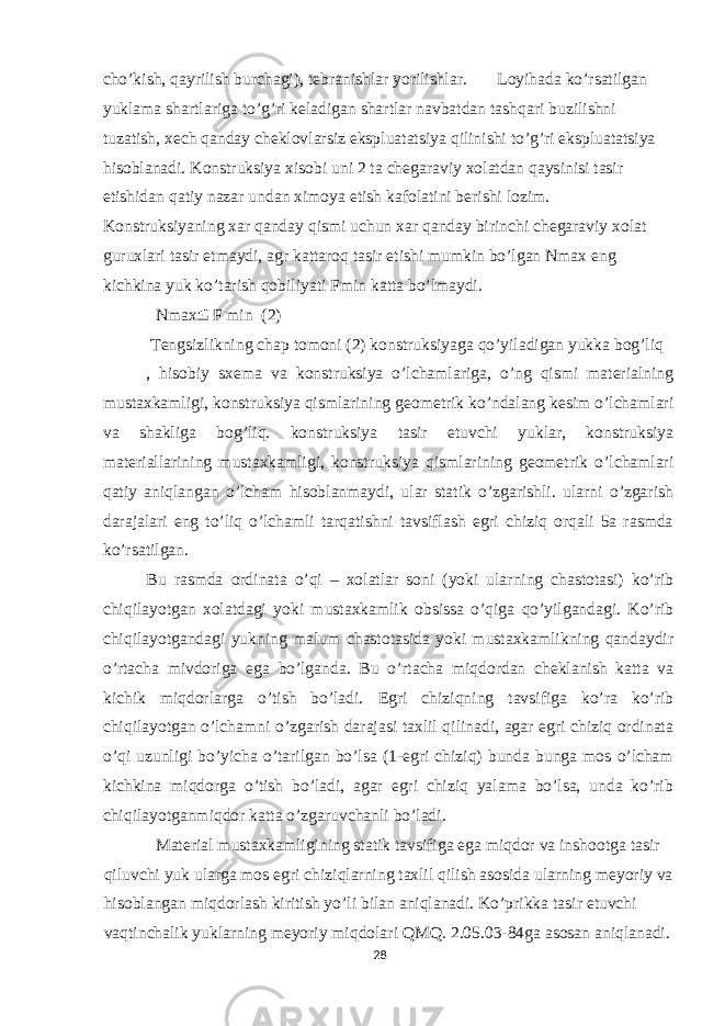 cho’kish, qayrilish burchagi), tebranishlar yorilishlar. Loyihada ko’rsatilgan yuklama shartlariga to’g’ri keladigan shartlar navbatdan tashqari buzilishni tuzatish, xech qanday cheklovlarsiz ekspluatatsiya qilinishi to’g’ri ekspluatatsiya hisoblanadi. Konstruksiya xisobi uni 2 ta chegaraviy xolatdan qaysinisi tasir etishidan qatiy nazar undan ximoya etish kafolatini berishi lozim. Konstruksiyaning xar qanday qismi uchun xar qanday birinchi chegaraviy xolat guruxlari tasir etmaydi, agr kattaroq tasir etishi mumkin bo’lgan Nmax eng kichkina yuk ko’tarish qobiliyati Fmin katta bo’lmaydi. Nmax F min (2) Tengsizlikning chap tomoni (2) konstruksiyaga qo’yiladigan yukka bog’liq , hisobiy sxema va konstruksiya o’lchamlariga, o’ng qismi materialning mustaxkamligi, konstruksiya qismlarining geometrik ko’ndalang kesim o’lchamlari va shakliga bog’liq. konstruksiya tasir etuvchi yuklar, konstruksiya materiallarining mustaxkamligi, konstruksiya qismlarining geometrik o’lchamlari qatiy aniqlangan o’lcham hisoblanmaydi, ular statik o’zgarishli. ularni o’zgarish darajalari eng to’liq o’lchamli tarqatishni tavsiflash egri chiziq orqali 5a rasmda ko’rsatilgan. Bu rasmda ordinata o’qi – xolatlar soni (yoki ularning chastotasi) ko’rib chiqilayotgan xolatdagi yoki mustaxkamlik obsissa o’qiga qo’yilgandagi. Ko’rib chiqilayotgandagi yukning malum chastotasida yoki mustaxkamlikning qandaydir o’rtacha mivdoriga ega bo’lganda. Bu o’rtacha miqdordan cheklanish katta va kichik miqdorlarga o’tish bo’ladi. Egri chiziqning tavsifiga ko’ra ko’rib chiqilayotgan o’lchamni o’zgarish darajasi taxlil qilinadi, agar egri chiziq ordinata o’qi uzunligi bo’yicha o’tarilgan bo’lsa (1-egri chiziq) bunda bunga mos o’lcham kichkina miqdorga o’tish bo’ladi, agar egri chiziq yalama bo’lsa, unda ko’rib chiqilayotganmiqdor katta o’zgaruvchanli bo’ladi. Material mustaxkamligining statik tavsifiga ega miqdor va inshootga tasir qiluvchi yuk ularga mos egri chiziqlarning taxlil qilish asosida ularning meyoriy va hisoblangan miqdorlash kiritish yo’li bilan aniqlanadi. Ko’prikka tasir etuvchi vaqtinchalik yuklarning meyoriy miqdolari QMQ. 2.05.03-84ga asosan aniqlanadi. 28 