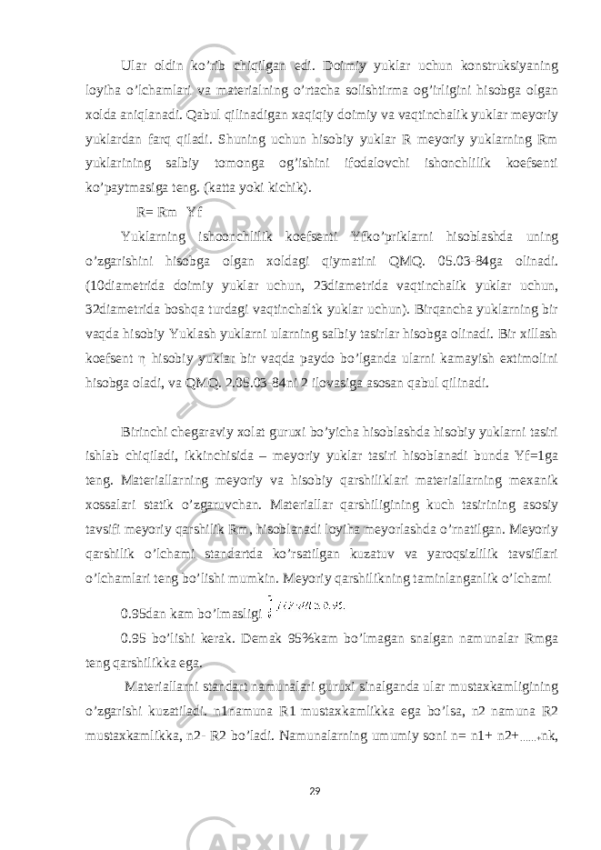 Ular oldin ko’rib chiqilgan edi. Doimiy yuklar uchun konstruksiyaning loyiha o’lchamlari va materialning o’rtacha solishtirma og’irligini hisobga olgan xolda aniqlanadi. Qabul qilinadigan xaqiqiy doimiy va vaqtinchalik yuklar meyoriy yuklardan farq qiladi. Shuning uchun hisobiy yuklar R meyoriy yuklarning Rm yuklarining salbiy tomonga og’ishini ifodalovchi ishonchlilik koefsenti ko’paytmasiga teng. (katta yoki kichik). R= Rm Yf Yuklarning ishoonchlilik koefsenti Yfko’priklarni hisoblashda uning o’zgarishini hisobga olgan xoldagi qiymatini QMQ. 05.03-84ga olinadi. (10diametrida doimiy yuklar uchun, 23diametrida vaqtinchalik yuklar uchun, 32diametrida boshqa turdagi vaqtinchaltk yuklar uchun). Birqancha yuklarning bir vaqda hisobiy Yuklash yuklarni ularning salbiy tasirlar hisobga olinadi. Bir xillash koefsent η hisobiy yuklar bir vaqda paydo bo’lganda ularni kamayish extimolini hisobga oladi, va QMQ. 2.05.03-84ni 2 ilovasiga asosan qabul qilinadi. Birinchi chegaraviy xolat guruxi bo’yicha hisoblashda hisobiy yuklarni tasiri ishlab chiqiladi, ikkinchisida – meyoriy yuklar tasiri hisoblanadi bunda Yf=1ga teng. Materiallarning meyoriy va hisobiy qarshiliklari materiallarning mexanik xossalari statik o’zgaruvchan. Materiallar qarshiligining kuch tasirining asosiy tavsifi meyoriy qarshilik Rm, hisoblanadi loyiha meyorlashda o’rnatilgan. Meyoriy qarshilik o’lchami standartda ko’rsatilgan kuzatuv va yaroqsizlilik tavsiflari o’lchamlari teng bo’lishi mumkin. Meyoriy qarshilikning taminlanganlik o’lchami 0.95dan kam bo’lmasligi 0.95 bo’lishi kerak. Demak 95%kam bo’lmagan snalgan namunalar Rmga teng qarshilikka ega. Materiallarni standart namunalari guruxi sinalganda ular mustaxkamligining o’zgarishi kuzatiladi. n1namuna R1 mustaxkamlikka ega bo’lsa, n2 namuna R2 mustaxkamlikka, n2- R2 bo’ladi. Namunalarning umumiy soni n= n1+ n2+ ……+ nk, 29 