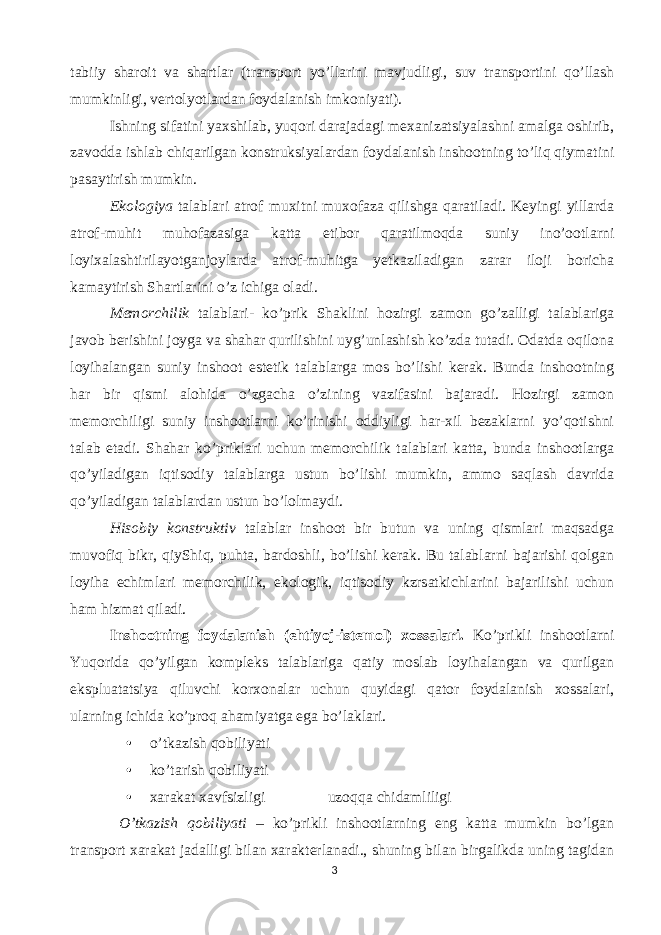 tabiiy sharoit va shartlar (transport yo’llarini mavjudligi, suv transportini qo’llash mumkinligi, vertolyotlardan foydalanish imkoniyati). Ishning sifatini yaxshilab, yuqori darajadagi mexanizatsiyalashni amalga oshirib, zavodda ishlab chiqarilgan konstruksiyalardan foydalanish inshootning to’liq qiymatini pasaytirish mumkin. Ekologiya talablari atrof muxitni muxofaza qilishga qaratiladi. Keyingi yillarda atrof-muhit muhofazasiga katta etibor qaratilmoqda suniy ino’ootlarni loyixalashtirilayotganjoylarda atrof-muhitga yetkaziladigan zarar iloji boricha kamaytirish Shartlarini o’z ichiga oladi. Memorchilik talablari- ko’prik Shaklini hozirgi zamon go’zalligi talablariga javob berishini joyga va shahar qurilishini uyg’unlashish ko’zda tutadi. Odatda oqilona loyihalangan suniy inshoot estetik talablarga mos bo’lishi kerak. Bunda inshootning har bir qismi alohida o’zgacha o’zining vazifasini bajaradi. Hozirgi zamon memorchiligi suniy inshootlarni ko’rinishi oddiyligi har-xil bezaklarni yo’qotishni talab etadi. Shahar ko’priklari uchun memorchilik talablari katta, bunda inshootlarga qo’yiladigan iqtisodiy talablarga ustun bo’lishi mumkin, ammo saqlash davrida qo’yiladigan talablardan ustun bo’lolmaydi. Hisobiy konstruktiv talablar inshoot bir butun va uning qismlari maqsadga muvofiq bikr, qiyShiq, puhta, bardoshli, bo’lishi kerak. Bu talablarni bajarishi qolgan loyiha echimlari memorchilik, ekologik, iqtisodiy kzrsatkichlarini bajarilishi uchun ham hizmat qiladi. Inshootning foydalanish (ehtiyoj-istemol) xossalari. Ko’prikli inshootlarni Yuqorida qo’yilgan kompleks talablariga qatiy moslab loyihalangan va qurilgan ekspluatatsiya qiluvchi korxonalar uchun quyidagi qator foydalanish xossalari, ularning ichida ko’proq ahamiyatga ega bo’laklari. • o’tkazish qobiliyati • ko’tarish qobiliyati • xarakat xavfsizligi  uzoqqa chidamliligi O’tkazish qobiliyati – ko’prikli inshootlarning eng katta mumkin bo’lgan transport xarakat jadalligi bilan xarakterlanadi., shuning bilan birgalikda uning tagidan 3 