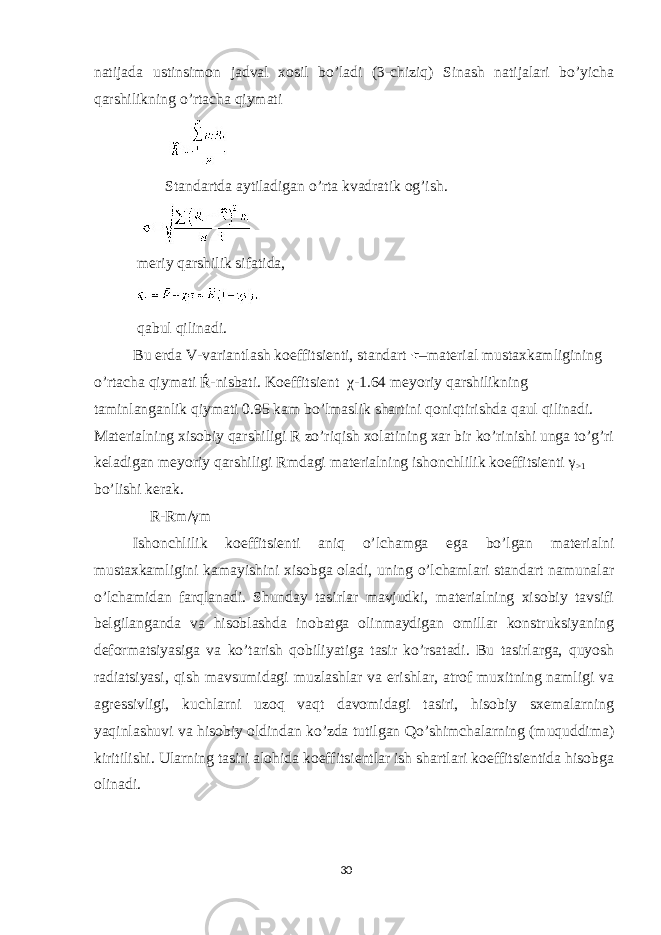 natijada ustinsimon jadval xosil bo’ladi (3-chiziq) Sinash natijalari bo’yicha qarshilikning o’rtacha qiymati Standartda aytiladigan o’rta kvadratik og’ish. meriy qarshilik sifatida, qabul qilinadi. Bu erda V-variantlash koeffitsienti, standart –material mustaxkamligining o’rtacha qiymati Ŕ-nisbati. Koeffitsient χ -1.64 meyoriy qarshilikning taminlanganlik qiymati 0.95 kam bo’lmaslik shartini qoniqtirishda qaul qilinadi. Materialning xisobiy qarshiligi R zo’riqish xolatining xar bir ko’rinishi unga to’g’ri keladigan meyoriy qarshiligi Rmdagi materialning ishonchlilik koeffitsienti γ >1 bo’lishi kerak. R-Rm/ γ m Ishonchlilik koeffitsienti aniq o’lchamga ega bo’lgan materialni mustaxkamligini kamayishini xisobga oladi, uning o’lchamlari standart namunalar o’lchamidan farqlanadi. Shunday tasirlar mavjudki, materialning xisobiy tavsifi belgilanganda va hisoblashda inobatga olinmaydigan omillar konstruksiyaning deformatsiyasiga va ko’tarish qobiliyatiga tasir ko’rsatadi. Bu tasirlarga, quyosh radiatsiyasi, qish mavsumidagi muzlashlar va erishlar, atrof muxitning namligi va agressivligi, kuchlarni uzoq vaqt davomidagi tasiri, hisobiy sxemalarning yaqinlashuvi va hisobiy oldindan ko’zda tutilgan Qo’shimchalarning (muquddima) kiritilishi. Ularning tasiri alohida koeffitsientlar ish shartlari koeffitsientida hisobga olinadi. 30 