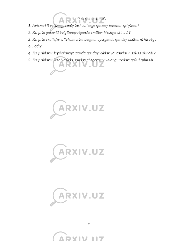 Nazorat savollari. 1. Avtomobil yo’lidagi suniy inshootlarga qanday talablar qo’yiladi? 2. Ko’prik gabariti belgilanayotganda omillar hisobga olinadi? 3. Ko’prik oraliqlar o’lchamlarini belgilanayotganda qanday omillarni hisobga olinadi? 4. Ko’priklarni loyihalanayotganda qanday yuklar va tasirlar hisobga olinadi? 5. Ko’priklarni hisoblashda qanday chegaraviy xolat guruxlari qabul qilinadi? 31 