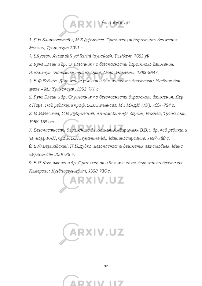 Adabiyotlar 1. Г.И.Клинковштейн, М.Б.Афанасев. Организация дорожного движения. Москва, Транспорт 2001 г. 2. I . Ilyosov . Avtomobil yo ‘ llarini loyixalash . Toshkent, 2001 yil 3. Руне Элвик и др. Справочник по безопасности дорожного движения: Институт экономики транспорта, Осло, Норвегия, 1996-664 с. 4. В.Ф.Бабков. Дорожные условия и безопасность движения: Учебник для вузов – М.: Транспорт, 1993-271 с. 5. Руне Элвик и др. Справочник по безопасности дорожного движения. Пер. с Норв. Под редакции проф. В.В.Сильянова. М.: МАДИ (ТУ). 2001-754 с. 6. М.В.Василев, С.М.Дубровский. Автомобильнўе дороги, Москва, Транспорт, 1988-136 ст. 7. Безопастность дорожного движения. Амбарцумян В.В. и др. под редакции чл.-корр РАН, проф. В.Н.Луканина-М.: Машиностроение. 1997-288 с. 8. В.Ф.Бершадский, Н.И.Дудко. Безопасность движения автомобиля. Минс «Ураджай» 2001-96 с. 9. В.И.Коноплянко и др. Организация и безопасность дорожного движения. Кемерово: Кузбассвузиздат, 1998-236 с. 32 