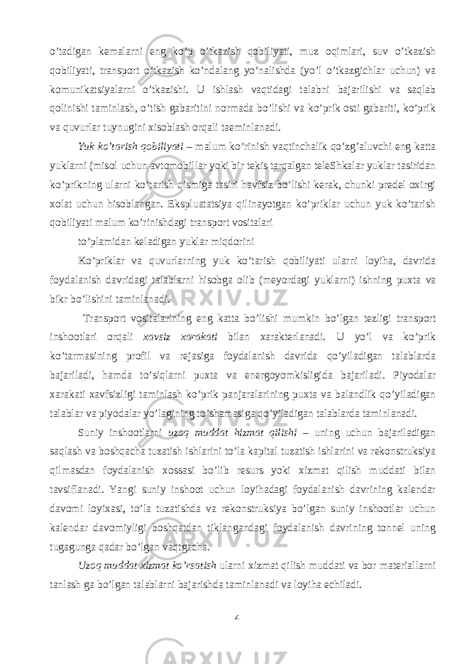 o’tadigan kemalarni eng ko’p o’tkazish qobiliyati, muz oqimlari, suv o’tkazish qobiliyati, transport o’tkazish ko’ndalang yo’nalishda (yo’l o’tkazgichlar uchun) va komunikatsiyalarni o’tkazishi. U ishlash vaqtidagi talabni bajarilishi va saqlab qolinishi taminlash, o’tish gabaritini normada bo’lishi va ko’prik osti gabariti, ko’prik va quvurlar tuynugini xisoblash orqali taeminlanadi. Yuk ko’tarish qobiliyati – malum ko’rinish vaqtinchalik qo’zg’aluvchi eng katta yuklarni (misol uchun avtomobillar yoki bir tekis tarqalgan teleShkalar yuklar tasiridan ko’prikning ularni ko’tarish qismiga tasiri havfsiz bo’lishi kerak, chunki predel oxirgi xolat uchun hisoblangan. Ekspluatatsiya qilinayotgan ko’priklar uchun yuk ko’tarish qobiliyati malum ko’rinishdagi transport vositalari to ’ plamidan keladigan yuklar miqdorini Ko ’ priklar va quvurlarning yuk ko ’ tarish qobiliyati ularni loyiha , davrida foydalanish davridagi talablarni hisobga olib ( meyordagi yuklarni ) ishning puxta va bikr bo ’ lishini taminlanadi . Transport vositalarining eng katta bo’lishi mumkin bo’lgan tezligi transport inshootlari orqali xavsiz xarakati bilan xarakterlanadi. U yo’l va ko’prik ko’tarmasining profil va rejasiga foydalanish davrida qo’yiladigan talablarda bajariladi, hamda to’siqlarni puxta va energoyomkisligida bajariladi. Piyodalar xarakati xavfsizligi taminlash ko’prik panjaralarining puxta va balandlik qo’yiladigan talablar va piyodalar yo’lagining to’shamasiga qo’yiladigan talablarda taminlanadi. Suniy inshootlarni uzoq muddat hizmat qilishi – uning uchun bajariladigan saqlash va boshqacha tuzatish ishlarini to’la kapital tuzatish ishlarini va rekonstruksiya qilmasdan foydalanish xossasi bo’lib resurs yoki xizmat qilish muddati bilan tavsiflanadi. Yangi suniy inshoot uchun loyihadagi foydalanish davrining kalendar davomi loyixasi, to’la tuzatishda va rekonstruksiya bo’lgan suniy inshootlar uchun kalendar davomiyligi boshqatdan tiklangandagi foydalanish davrining tonnel uning tugagunga qadar bo’lgan vaqtgacha. Uzoq muddat xizmat ko’rsatish ularni xizmat qilish muddati va bor materiallarni tanlash ga bo’lgan talablarni bajarishda taminlanadi va loyiha echiladi. 4 