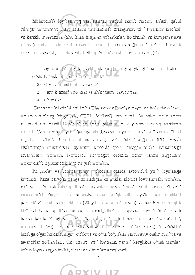 Muhandislik loyihasining vazifalariga: maqbul texnik qarorni tanlash, qabul qilingan umumiy yo’l tarmoqlarini rivojlantirish strategiyasi, ish hajmilarini aniqlash va kerakli investitsiya (Shu bilan birga er uchastkalari bo’shatish va kompensatsiya to’lash) pudrat tenderlarini o’tkazish uchun kompleks xujjatlarni tuzish. U texnik qarorlarni asoslash, er uchastkalari olib qo’yishni asoslash va tanlov xujjatlari. Loyiha xujjatlariga kiruvchi tanlov xujjatlariga quyidagi 4 bo’limni tashkil etish. 1.Tenderning standart xujjatlari. 2- Qisqacha tushiuntiruv yozuvi. 3- Texnik-tasnifiy ro’yxat va ishlar xajmi qaytnomasi. 4- Chimalar. Tender xujjatlarini 4 bo’limida TIA asosida Rossiya meyorlari bo’yicha olinadi, umuman o’zining ichiga AK, QTQL, MYIvaQ larni oladi. Bu holat uchun smeta xujjatlari tuzilmaydi. Uchinchi bo’limda ishlar xajmi qaytnomasi ochiq narxlarda tuziladi. Tender yaxshi yakuniga etganda Rossiya meyorlari bo’yicha 2-etabda Shuki xujjatlar tuziladi. Buyurtmachining qaroriga ko’ra ishchi xujjatlar (IX) asosida tasdiqlangan muxandislik loyihasini tenderda g’olib chiqqan pudrat korxonasiga topshirilishi mumkin. Murakkab bo’lmagan obektlar uchun ishchi xujjatlarni muxandislik loyixasi tarkibiga qo’yish mumkin. Ko’priklar va boshqa suniy inshootlar odatda avtomobil yo’li loyixasiga kiritiladi. Katta daryolar ustiga quriladigan ko’priklar aloxida loyixalanishi mumkin. yo’l va suniy inshootlar qurilishini loyixalash navbati xozir bo’ldi, avtomobil yo’li tarmoqlarini rivojlantirish sxemasiga qarab aniqlanadi, qaysiki uzoq muddatli perspektivi ishni ishlab chiqish (20 yildan kam bo’lmagan) va xar 5-yilda aniqlik kiritiladi. Ularda qurilishning texnik imkoniyatlari va maqsadga muvofiqligini asoslab berish kerak. Yangi va qayta tiklanadigan ishlab turgan transport inshootlarini, mamlakatni rivojlanish perspektivasini odamlar va yuklarni tashish xajmini o’sishini hisobga olgan holda qurilgan kichkina va o’rta ko’priklar namunaviy oraliq qurilma va tayanchlar qo’llaniladi, ular Soyuz- yo’l loyixada, xar-xil kenglikda o’tish qismlari uchun loyixalangan bo’lib, oldindan albomlarda saqlanadi. 7 