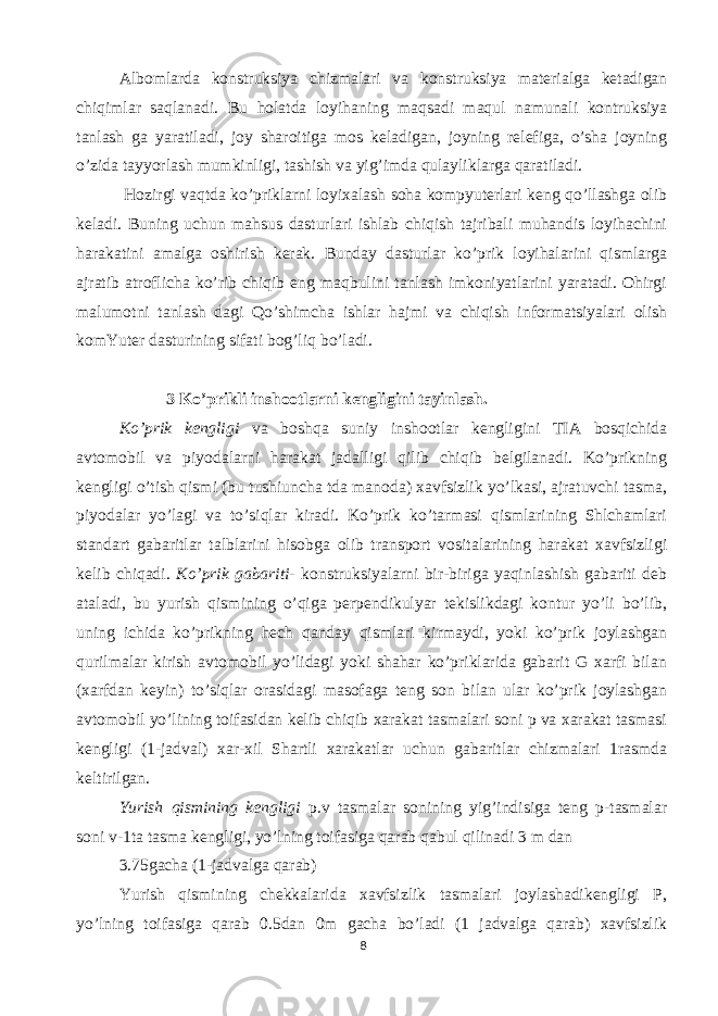 Albomlarda konstruksiya chizmalari va konstruksiya materialga ketadigan chiqimlar saqlanadi. Bu holatda loyihaning maqsadi maqul namunali kontruksiya tanlash ga yaratiladi, joy sharoitiga mos keladigan, joyning relefiga, o’sha joyning o’zida tayyorlash mumkinligi, tashish va yig’imda qulayliklarga qaratiladi. Hozirgi vaqtda ko’priklarni loyixalash soha kompyuterlari keng qo’llashga olib keladi. Buning uchun mahsus dasturlari ishlab chiqish tajribali muhandis loyihachini harakatini amalga oshirish kerak. Bunday dasturlar ko’prik loyihalarini qismlarga ajratib atroflicha ko’rib chiqib eng maqbulini tanlash imkoniyatlarini yaratadi. Ohirgi malumotni tanlash dagi Qo’shimcha ishlar hajmi va chiqish informatsiyalari olish komYuter dasturining sifati bog’liq bo’ladi. 3 Ko’prikli inshootlarni kengligini tayinlash. Ko’prik kengligi va boshqa suniy inshootlar kengligini TIA bosqichida avtomobil va piyodalarni harakat jadalligi qilib chiqib belgilanadi. Ko’prikning kengligi o’tish qismi (bu tushiuncha tda manoda) xavfsizlik yo’lkasi, ajratuvchi tasma, piyodalar yo’lagi va to’siqlar kiradi. Ko’prik ko’tarmasi qismlarining Shlchamlari standart gabaritlar talblarini hisobga olib transport vositalarining harakat xavfsizligi kelib chiqadi. Ko’prik gabariti - konstruksiyalarni bir-biriga yaqinlashish gabariti deb ataladi, bu yurish qismining o’qiga perpendikulyar tekislikdagi kontur yo’li bo’lib, uning ichida ko’prikning hech qanday qismlari kirmaydi, yoki ko’prik joylashgan qurilmalar kirish avtomobil yo’lidagi yoki shahar ko’priklarida gabarit G xarfi bilan (xarfdan keyin) to’siqlar orasidagi masofaga teng son bilan ular ko’prik joylashgan avtomobil yo’lining toifasidan kelib chiqib xarakat tasmalari soni p va xarakat tasmasi kengligi (1-jadval) xar-xil Shartli xarakatlar uchun gabaritlar chizmalari 1rasmda keltirilgan. Yurish qismining kengligi p.v tasmalar sonining yig’indisiga teng p-tasmalar soni v-1ta tasma kengligi, yo’lning toifasiga qarab qabul qilinadi 3 m dan 3.75gacha (1-jadvalga qarab) Yurish qismining chekkalarida xavfsizlik tasmalari joylashadikengligi P, yo’lning toifasiga qarab 0.5dan 0m gacha bo’ladi (1 jadvalga qarab) xavfsizlik 8 