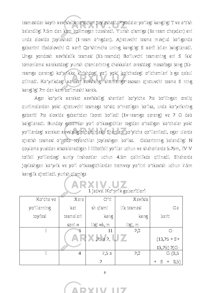 tasmasidan keyin xavfsizlik to’siqlari joylashadi. Piyodalar yo’lagi kengligi T va o’tish balandligi 2.5m dan kam bo’lmagan tutashadi. Yurish qismiga (1a-rasm chapdan) eni unda aloxida joylashadi (1-rasm o’ngdan). Ajratuvchi tasma mavjud bo’lganda gabaritni ifodolovchi G xarfi Qo’shimcha uning kengligi S xarfi bilan belgilanadi. Unga yondosh xavfsizlik tasmasi (1b-rasmda) Bo’luvchi tasmaning eni S ikki tomonlama xarakatdagi yurish qismlarining chekkalari orasidagi masofaga teng (1b- rasmga qarang) ko’prikka kirishdagi yo’l yoki ko’chadagi o’lchamlari b-ga qabul qilinadi. Ko’prikdagi xarakat xavsizligi shartlariga asosan ajratuvchi tasma S ning kengligi 2m dan kam bo’lmashi kerak. Agar ko’prik xarakat xavfsizligi shartlari bo’yicha 2ta bo’lingan oraliq qurilmalardan yoki ajratuvchi tasmaga to’siq o’rnatilgan bo’lsa, unda ko’prikning gabariti 2ta aloxida gabaritdan iborat bo’ladi (1v-rasmga qarang) va 2 G deb belgilanadi. Bunday gabaritlar yo’l o’tkazgichlar tagidan o’tadigan ko’chalar yoki yo’llardagi xarakat xavsizligini taminlash Shartlari bo’yicha qo’llaniladi, agar ularda ajratish tasmasi o’rnida tayanchlar joylashgan bo’lsa. Gabaritning balandligi N qoplama yuzidan xisoblanadigan I-IIItoifali yo’llar uchun va shaharlarda 5.25m, IV-V toifali yo’llardagi suniy inshootlar uchun 4.5m qalinlikda qilinadi. Shaharda joylashgan ko’prik va yo’l o’tkazgichlardan tramvay yo’lini o’tkazish uchun 7.5m kenglik ajratiladi. yurish qismiga 1 jadval Ko’prik gabaritlari Ko’cha va yo’llarning toyfasi Xara kat tasmalari soni n O’ti sh qismi keng ligi nb, m Xavfsiz lik tasmasi keng ligi, m Ga barit I 6 11 ,25 x 2 2,0 G- (13,25 + S+ 13,25) 2(G- I 4 7,5 x 2 2,0 G-(9,5 + S + 9,5) 9 