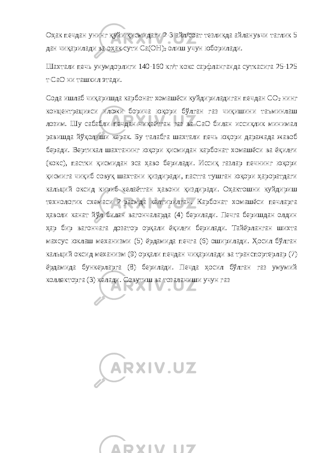 Оҳак печдан унинг қуйи қисмидаги 2-3 айл/соат тезликда айланувчи таглик 5 дан чиқарилади ва оҳак сути Ca(OH) 2 олиш учун юборилади. Шахтали печь унумдорлиги 140-160 кг/т кокс сарфланганда суткасига 25-125 т CaO ни ташкил этади. Сода ишлаб чиқаришда карбонат хомашёси куйдириладиган печдан СО 2 нинг концентрацияси иложи борича юқори бўлган газ чиқишини таъминлаш лозим. Шу сабабли печдан чиқаётган газ ва СаО билан иссиқлик минимал равишда йўқолиши керак. Бу талабга шахтали печь юқори даражада жавоб беради. Вертикал шахтанинг юқори қисмидан карбонат хомашёси ва ёқилғи (кокс), пастки қисмидан эса ҳаво берилади. Иссиқ газлар печнинг юқори қисмига чиқиб совуқ шахтани қиздиради, пастга тушган юқори ҳароратдаги кальций оксид кириб келаётган ҳавони қиздиради. Оҳактошни куйдириш технологик схемаси 2-расмда келтирилган. Карбонат хомашёси печларга ҳаволи канат йўл билан вагончаларда (4) берилади. Печга беришдан олдин ҳар бир вагончага дозатор орқали ёқилғи берилади. Тайёрланган шихта махсус юклаш механизми (5) ёрдамида печга (6) оширилади. Ҳосил бўлган кальций оксид механизм (9) орқали печдан чиқарилади ва транспортерлар (7) ёрдамида бункерларга (8) берилади. Печда ҳосил бўлган газ умумий коллекторга (3) келади. Совутиш ва тозаланиши учун газ 