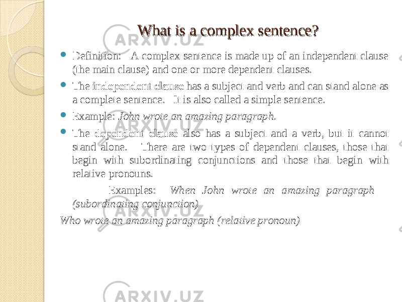 What is a complex sentence?What is a complex sentence?  Definition: A complex sentence is made up of an independent clause (the main clause) and one or more dependent clauses.  The independent clause has a subject and verb and can stand alone as a complete sentence. It is also called a simple sentence.  Example: John wrote an amazing paragraph.  The dependent clause also has a subject and a verb, but it cannot stand alone. There are two types of dependent clauses, those that begin with subordinating conjunctions and those that begin with relative pronouns. Examples: When John wrote an amazing paragraph (subordinating conjunction) Who wrote an amazing paragraph (relative pronoun) 