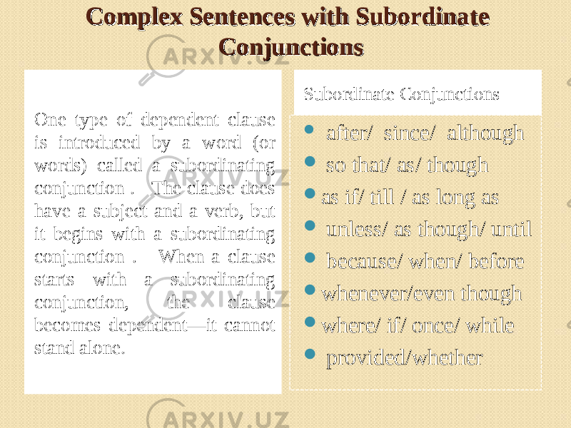 Complex Sentences with Subordinate Complex Sentences with Subordinate ConjunctionsConjunctions One type of dependent clause is introduced by a word (or words) called a subordinating conjunction . The clause does have a subject and a verb, but it begins with a subordinating conjunction . When a clause starts with a subordinating conjunction, the clause becomes dependent—it cannot stand alone. Subordinate Conjunctions  after/ since/ although  so that/ as/ though  as if/ till / as long as  unless/ as though/ until  because/ when/ before  whenever/even though  where/ if/ once/ while  provided/whether 