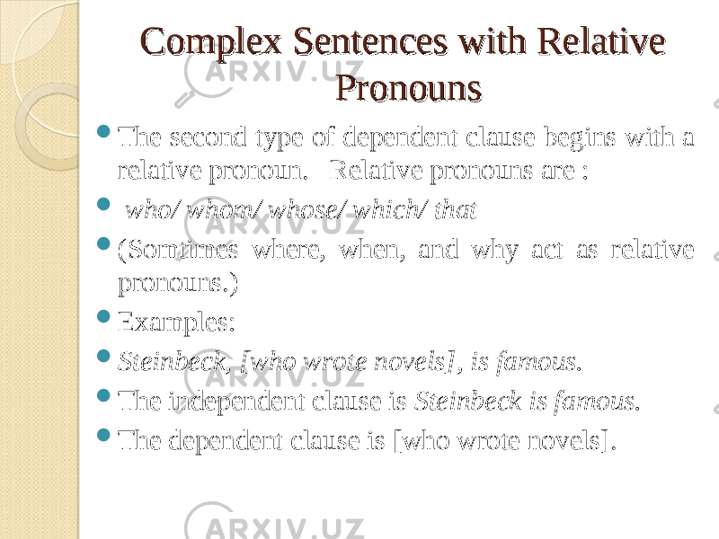 Complex Sentences with Relative Complex Sentences with Relative PronounsPronouns  The second type of dependent clause begins with a relative pronoun. Relative pronouns are :  who/ whom/ whose/ which/ that  (Somtimes where, when, and why act as relative pronouns.)  Examples:  Steinbeck, [who wrote novels], is famous.  The independent clause is Steinbeck is famous.  The dependent clause is [who wrote novels]. 