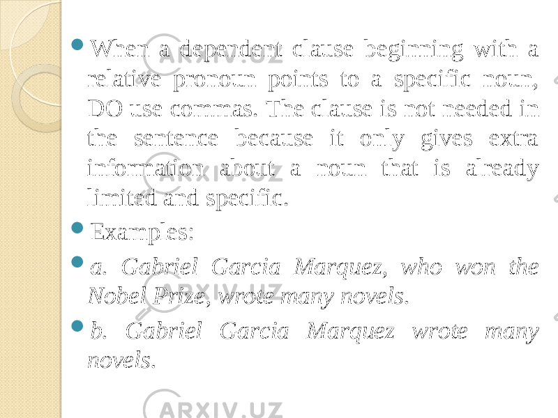  When a dependent clause beginning with a relative pronoun points to a specific noun, DO use commas. The clause is not needed in the sentence because it only gives extra information about a noun that is already limited and specific.  Examples:  a. Gabriel Garcia Marquez, who won the Nobel Prize, wrote many novels.  b. Gabriel Garcia Marquez wrote many novels. 