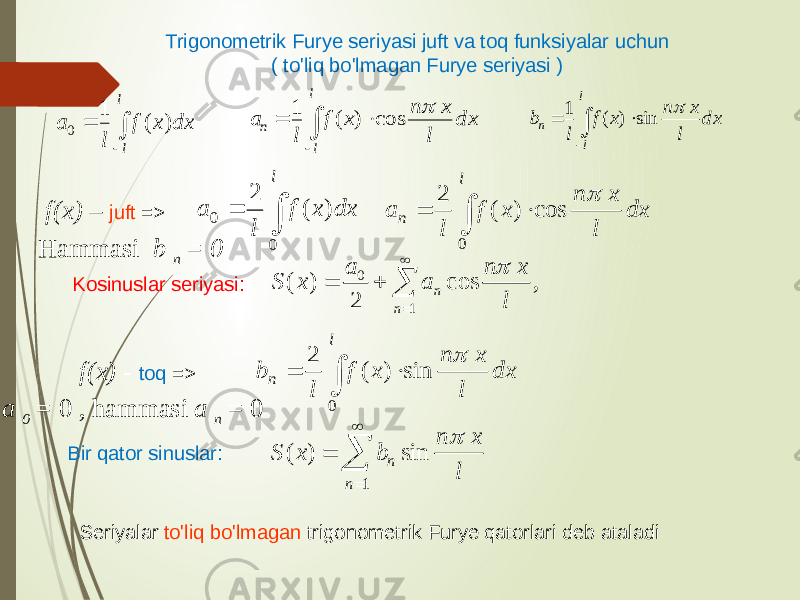 Trigonometrik Furye seriyasi juft va toq funksiyalar uchun ( to&#39;liq bo&#39;lmagan Furye seriyasi ) f(x) – juft => Hammasi b n = 0 f(x) - toq => a 0 = 0 , hammasi a n = 0 Kosinuslar seriyasi: Bir qator sinuslar: Seriyalar to&#39;liq bo&#39;lmagan trigonometrik Furye qatorlari deb ataladi  l dx x f l a 0 0 ) ( 2    l n dx l x n x f l a 0 cos ) ( 2  0 1 ( ) cos , 2 n n a n x S x a l          l n dx l x n x f l b 0 sin ) ( 2      1 sin ) ( n n l x n b x S    l l dx x f l a ) ( 10     l l n dx l x n x f l a  cos ) ( 1     l l n dx l x n x f l b  sin ) ( 1 