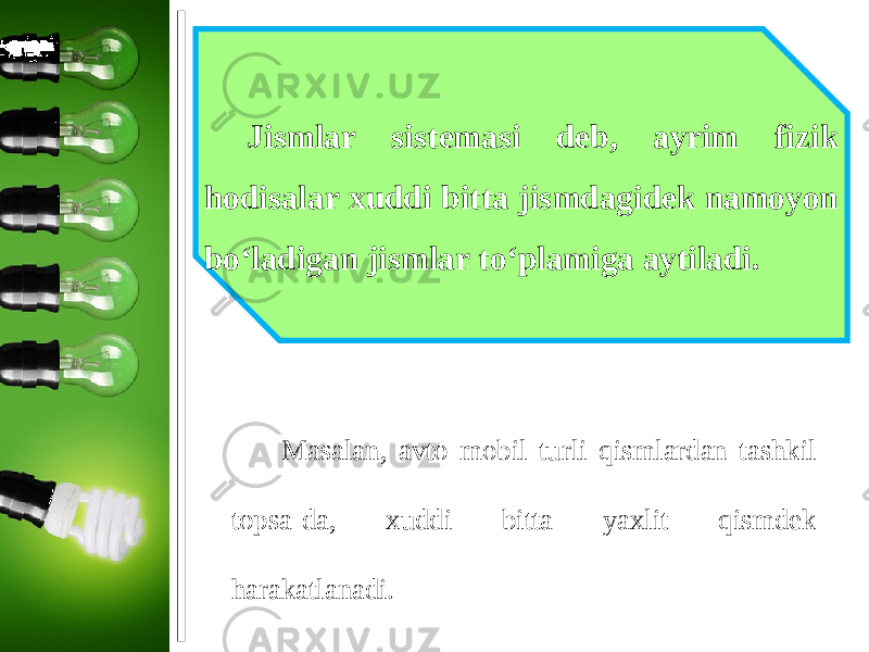 Jismlar sistemasi deb, ayrim fizik hodisalar xuddi bitta jismdagidek namoyon bo‘ladigan jismlar to‘plamiga aytiladi. Masalan, avto mobil turli qismlardan tashkil topsa-da, xuddi bitta yaxlit qismdek harakatlanadi. 