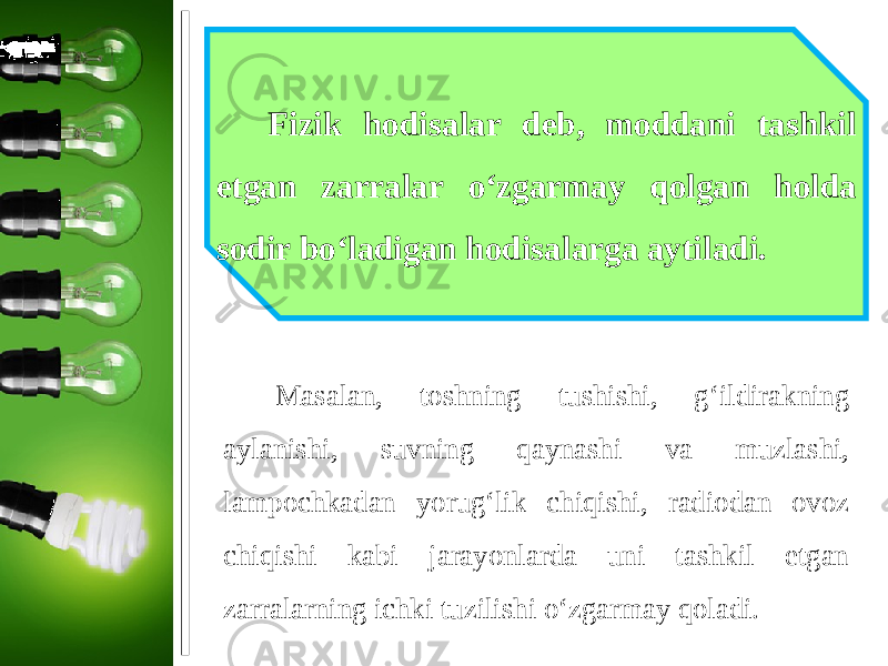 Fizik hodisalar deb, moddani tashkil etgan zarralar o‘zgarmay qolgan holda sodir bo‘ladigan hodisalarga aytiladi. Masalan, toshning tushishi, g‘ildirakning aylanishi, suvning qaynashi va muzlashi, lampochkadan yorug‘lik chiqishi, radiodan ovoz chiqishi kabi jarayonlarda uni tashkil etgan zarralarning ichki tuzilishi o‘zgarmay qoladi. 