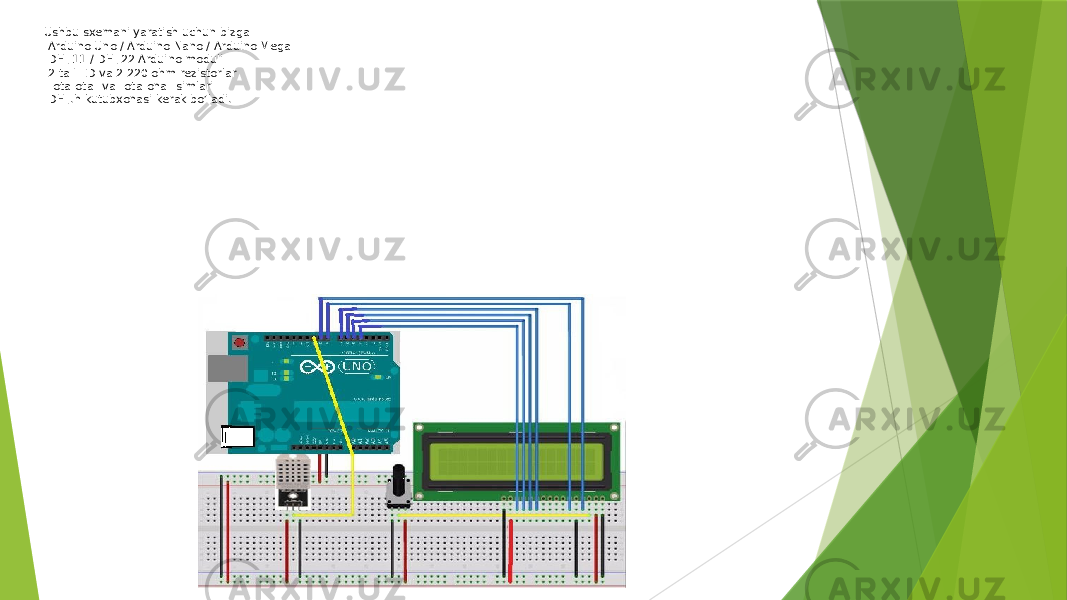 Ushbu sxemani yaratish uchun bizga -Arduino Uno / Arduino Nano / Arduino Mega -DHT11 / DHT22 Arduino moduli -2 ta LED va 2 220 ohm rezistorlar -&#34;ota-ota&#34; va &#34;ota-ona&#34; simlari -DHT.h kutubxonasi kerak bo’ladi.   