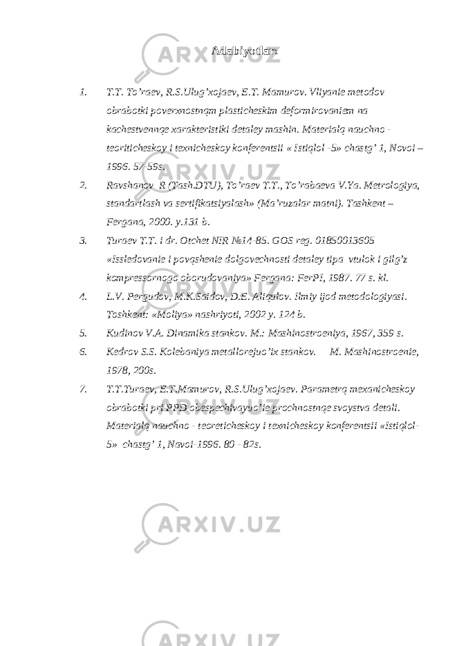 Adabiyotlar : 1. T.T. To’raev, R.S.Ulug’xojaev, E.T. Mamurov. Vliyanie metodov obrabotki poverxnostnqm plasticheskim deformirovaniem na kachestvennqe xarakteristiki detaley mashin. Materialq nauchno - teoriticheskoy i texnicheskoy konferentsii « Istiqlol -5» chastg’ 1, Novoi – 1996. 57-59s. 2. Ravshanov R (Tash.DTU), To’raev T.T., To’rabaeva V.Ya. Metrologiya, standartlash va sertifikatsiyalash» (Ma’ruzalar matni). Tashkent – Fergana, 2000. y.131 b. 3. Turaev T.T. i dr. Otchet NIR №14-85. GOS reg. 01850013605 «Issledovanie i povqshenie dolgovechnosti detaley tipa vtulok i gilg’z kompressornogo oborudovaniya» Fergana: FerPI, 1987. 77 s. kl. 4. L.V. Pergudov, M.K.Saidov, D.E. Aliqulov. Ilmiy ijod metodologiyasi. Toshkent: «Moliya» nashriyoti, 2002 y. 124 b. 5. Kudinov V.A. Dinamika stankov . M.: Mashinostroeniya, 1967, 359 s. 6. Kedrov S.S. Kolebaniya metallorejuo’ix stankov. M. Mashinostroenie, 1978, 200s. 7. T.T.Turaev, E.T.Mamurov, R.S.Ulug’xojaev. Parametrq mexanicheskoy obrabotki pri PPD obespechivayuo’ie prochnostnqe svoystva detali. Materialq nauchno - teoreticheskoy i texnicheskoy konferentsii «Istiqlol- 5» chastg’ 1, Navoi-1996. 80 - 82s. 