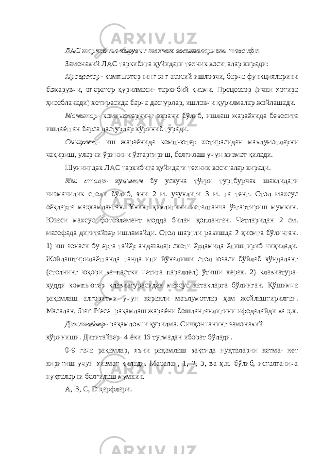 ЛАС таркибига кирувчи техник воситаларнинг тавсифи Замонавий ЛАС таркибига қуйидаги техник воситалар киради: Процессор- компьютернинг энг асосий ишловчи, барча функцияларини бажарувчи, оператор қурилмаси- таркибий қисми. Процессор (ички хотира ҳисобланади) хотирасида барча дастурлар, ишловчи қурилмалар жойлашади. Монитор- компьютернинг экрани бўлиб, ишлаш жараёнида бевосита ишлаётган барса дастурлар кўриниб туради. Сичқонча- иш жараёнида компьютер хотирасидан маълумотларни чақириш, уларни ўринини ўзгартириш, белгилаш учун хизмат қилади. Шунингдек ЛАС таркибига қуйидаги техник воситалар киради. Иш столи- кульман бу ускуна тўғри туртбурчак шаклидаги чизмачилик столи бўлиб, эни 2 м. узунлиги 3 м. га тенг. Стол махсус оёқларга маҳкамланган. Унинг қиялигини исталганча ўзгартириш мумкин. Юзаси махсус фотоэлемент модда билан қопланган. Четларидан 2 см. масофада дигитайзер ишламайди. Стол шартли равишда 2 қисмга бўлинган. 1) иш зонаси бу ерга тайёр андазалар скотч ёрдамида ёпиштириб чиқилади. Жойлаштирилаётганда танда ипи йўналиши стол юзаси бўйлаб кўндаланг (столнинг юқори ва пастки четига параллел) ўтиши керак. 2) клавиатура- худди компьютер клавиатурасидек махсус катакларга бўлинган. Қўшимча рақамлаш алгоритми учун керакли маълумотлар ҳам жойлаштирилган. Масалан, Start Piece- рақамлаш жараёни бошланганлигини ифодалайди ва ҳ.к. Дигитайзер- рақамловчи қурилма. Сичқончанинг замонавий кўриниши. Дигитайзер- 4 ёки 16 тугмадан иборат бўлади. 0-9 гача рақамлар, яъни рақамлаш вақтида нуқталарни кетма- кет киритиш учун хизмат қилади. Масалан, 1, 2, 3, ва ҳ.к. бўлиб, исталганича нуқталарни белгилаш мумкин. A, B, C, D ҳарфлари. 