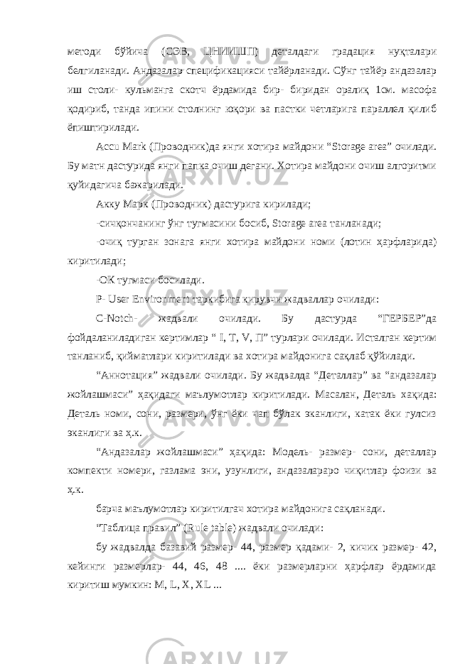 методи бўйича (СЭВ, ЦНИИШП) деталдаги градация нуқталари белгиланади. Андазалар спецификацияси тайёрланади. Сўнг тайёр андазалар иш столи- кульманга скотч ёрдамида бир- биридан оралиқ 1см. масофа қодириб, танда ипини столнинг юқори ва пастки четларига параллел қилиб ёпиштирилади. Accu Mark (Проводник)да янги хотира майдони “ Storage area ” очилади. Бу матн дастурида янги папка очиш дегани. Хотира майдони очиш алгоритми қуйидагича бажарилади. Акку Марк (Проводник) дастурига кирилади; -сичқончанинг ўнг тугмасини босиб, Storage area танланади; -очиқ турган зонага янги хотира майдони номи (лотин ҳарфларида) киритилади; -ОК тугмаси босилади. Р- User Environment таркибига кирувчи жадваллар очилади: C - Notch - жадвали очилади. Бу дастурда “ГЕРБЕР”да фойдаланиладиган кертимлар “ I , T , V , П” турлари очилади. Исталган кертим танланиб, қийматлари киритилади ва хотира майдонига сақлаб қўйилади. “Аннотация” жадвали очилади. Бу жадвалда “Деталлар” ва “андазалар жойлашмаси” ҳақидаги маълумотлар киритилади. Масалан, Деталь хақида: Деталь номи, сони, размери, ўнг ёки чап бўлак эканлиги, катак ёки гулсиз эканлиги ва ҳ.к. “Андазалар жойлашмаси” ҳақида: Модель- размер- сони, деталлар компекти номери, газлама эни, узунлиги, андазалараро чиқитлар фоизи ва ҳ.к. барча маълумотлар киритилгач хотира майдонига сақланади. “Таблица правил” ( Rule table ) жадвали очилади: бу жадвалда базавий размер- 44, размер қадами- 2, кичик размер- 42, кейинги размерлар- 44, 46, 48 .... ёки размерларни ҳарфлар ёрдамида киритиш мумкин: M , L , X , XL ... 