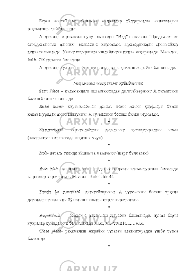 Барча асосий ва қўшимча жадваллар тўлдирилгач андазаларни рақамлашга тайёрланади. Андазаларни рақамлаш учун менюдан “Вид” панелида “Предпочтение оцифрованн ы х данних” менюсига кирилади. Проводникдан Дигитайзер папкаси очилади. Унинг хотирасига ишлайдиган папка чақирилади. Масалан, №15. ОК тугмаси босилади. Андазалар кульманга ёпиштирилади ва рақамлаш жараёни бошланади. Рақамлаш алгоритми қуйидагича: Start Piece – кульмандаги иш менюсидан дигитайзернинг А тугмасини босиш билан танланади Detal nomi- киритилаётган деталь номи лотин ҳарфлари билан клавиатурадан дигитайзернинг А тугмасини босиш билан терилади. * Kategoriyasi- киритилаётган деталнинг қисқартирилган номи (компьютер хотирасида сақлаши учун) * Izoh- деталь ҳақида қўшимча маълумот (шарт бўлмаган) * Rule table - қоидалар, яъни градация жадвали клавиатурадан босилади ва размер киритилади. Масалан Rule table 44 * Tanda ipi yunalishi - дигитайзернинг А тугмасини босиш орқали деталдаги танда ипи йўналиши компьютерга киритилади. * Raqamlash – бевосита рақамлаш жараёни бошланади. Бунда барча нуқталар қуйидагича белгиланади.AB1, AB2, AB1C1,…AB1 Close piece- рақамалаш жараёни тугагач клавиатурадан ушбу тугма босилади * 