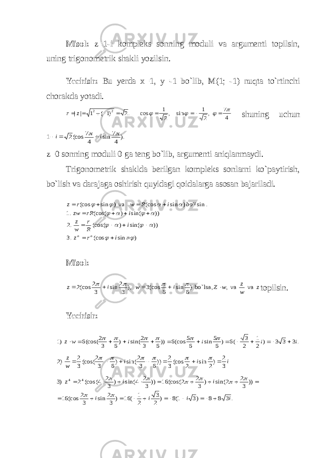Misol: z=1-i kompleks sonning moduli va argumenti topilsin, uning trigonometrik shakli yozilsin. Yechish: Bu yerda x=1, y=-1 bo`lib, M(1; -1) nuqta to`rtinchi chorakda yotadi.4 7 ,2 1 sin ,2 1 cos .2 )1 ( 1 | | 2 2             z r shuning uchun ). 4 7 sin 4 7 (cos2 1   i i    z=0 sonning moduli 0 ga teng bo`lib, argumenti aniqlanmaydi. Trigonometrik shaklda berilgan kompleks sonlarni ko`paytirish, bo`lish va darajaga oshirish quyidagi qoidalarga asosan bajariladi. ) sin (cos .3 )) sin( ) (cos( .2 )) sin( ) (cos( .1 . sin` ) sin (cos va) sin (cos               n i r z i R r w z i rR zw l bo i R w r z n n               Misol : z w z w Z i w i z va va, bo`lsa,)6 sin 6 (cos3 ), 3 2 sin 3 2 (cos2          topilsin. Yechish: .3 3 3 ) 2 1 2 3 (6 ) 6 5 sin 6 5 (cos6 ))6 3 2 sin( )6 3 2 (cos(6 )1 i i i i w z                   i i i w z 3 2 )2 sin 2 (cos3 2 ))6 3 2 sin( )6 3 2 (cos(3 2 )2              .3 8 8 )3 1(8 ) 2 3 2 1 ( 16 ) 3 2 sin 3 2 (cos 16 )) 3 2 2 sin( ) 3 2 2 (cos( 16 )) 3 2 4 sin( ) 3 2 4 (cos( 2 )3 4 4 i i i i i i z                           