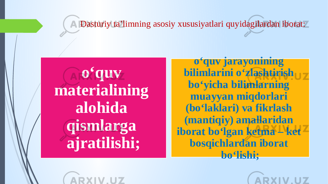 Dasturiy ta’limning asosiy xususiyatlari quyidagilardan iborat: o‘quv materialining alohida qismlarga ajratilishi; o‘quv jarayonining bilimlarini o‘zlashtirish bo‘yicha bilimlarning muayyan miqdorlari (bo‘laklari) va fikrlash (mantiqiy) amallaridan iborat bo‘lgan ketma – ket bosqichlardan iborat bo‘lishi; 