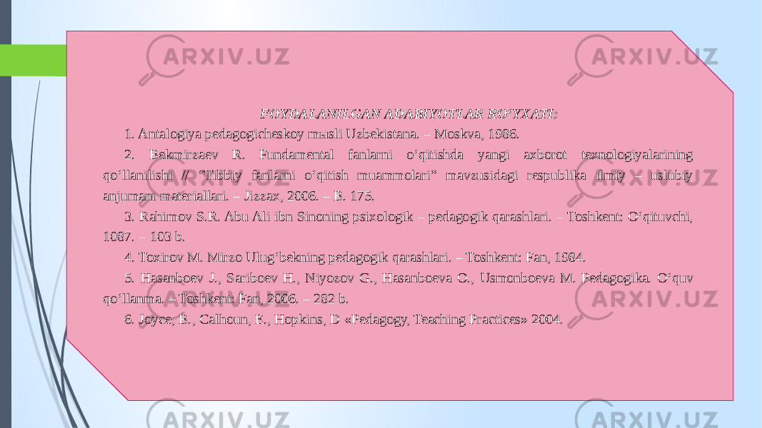 FOYDALANILGAN ADABIYOTLAR RO‘YXATI: 1. Antalogiya pedagogicheskoy mыsli Uzbekistana. – Moskva, 1986. 2. Bekmirzaev R. Fundamental fanlarni o‘qitishda yangi axborot texnologiyalarining qo‘llanilishi // “Tibbiy fanlarni o‘qitish muammolari” mavzusidagi respublika ilmiy – uslubiy anjumani materiallari. – Jizzax, 2006. – B. 175. 3. Rahimov S.R. Abu Ali ibn Sinoning psixologik – pedagogik qarashlari. – Toshkent: O‘qituvchi, 1087. – 103 b. 4. Toxirov M. Mirzo Ulug‘bekning pedagogik qarashlari. – Toshkent: Fan, 1984. 5. Hasanboev J., Sariboev H., Niyozov G., Hasanboeva O., Usmonboeva M. Pedagogika. O‘quv qo‘llanma. – Toshkent: Fan, 2006. – 282 b. 6. Joyce, B., Calhoun, E., Hopkins, D «Pedagogy, Teaching Practices» 2004.         