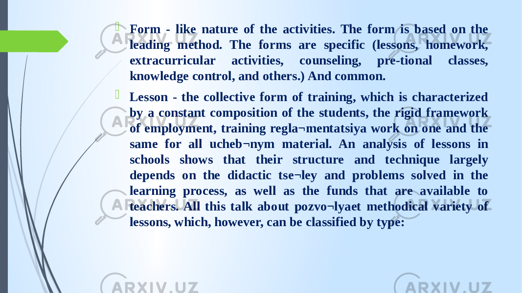  Form - like nature of the activities. The form is based on the leading method. The forms are specific (lessons, homework, extracurricular activities, counseling, pre-tional classes, knowledge control, and others.) And common.  Lesson - the collective form of training, which is characterized by a constant composition of the students, the rigid framework of employment, training regla¬mentatsiya work on one and the same for all ucheb¬nym material. An analysis of lessons in schools shows that their structure and technique largely depends on the didactic tse¬ley and problems solved in the learning process, as well as the funds that are available to teachers. All this talk about pozvo¬lyaet methodical variety of lessons, which, however, can be classified by type: 