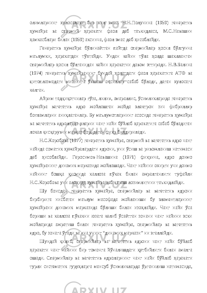 олимларнинг хулосалари бир хил эмас. Н.Н.Полунина (1959) генератив ҳужайра ва спермий ҳаракати фаол деб таъкидласа, М.С.Навашин ҳамкасблари билан (1959) аксинча, фаол эмас деб ҳисоблайди. Генератив ҳужайра бўлинаётган пайтда спермийлар ҳосил бўлгунча маълумки, ҳаракатдан тўхтайди. Ундан кейин тўла ҳолда шаклланган спермийлар ҳосил бўлганидан кейин ҳаракатни давом эттиради. Н.В.Балина (1974) генератив ҳужайранинг бундай ҳолатдаги фаол ҳаракатига АТФ ва цитоплазмадаги миозинга ўхшаш оқсиллар сабаб бўлади, деган хулосага келган. Айрим тадқиқотчилар ғўза, лилия, амараллис, ўсимликларида генератив ҳужайра вегетатив ядро жойлашган жойда электрон зич фибрилляр боғламларни аниқлаганлар. Бу маълумотларнинг асосида генератив ҳужайра ва вегетатив ядроларда уларни чанг найи бўйлаб ҳаракатига сабаб бўладиган локал қисқарувчи марказ бор, деган фикр билдирилади. Н.С.Коробова (1977) генератив ҳужайра, спермий ва вегетатив ядро чанг найида соматик ҳужайралардаги ядрони, уни ўсиш ва ривожланиш натижаси деб ҳисоблайди. Геросимов-Навашина (1971) фикрича, ядро доимо ҳужайранинг динамик марказида жойлашади. Чанг найини охирги учи доимо найнинг бошқа қисмида каллоза пўкак билан ажралганлиги туфайли Н.С.Коробова уни алоҳида ҳужайра деб қараш лозимлигини таъкидлайди. Шу боисдан генератив ҳужайра, спермийлар ва вегетатив ядрони бирбирига нисбатан маълум масофада жойланиши бу элементларнинг ҳужайрани динамик марказида бўлиши билан изоҳлайди. Чанг найи ўса бориши ва каллоза пўкакни юзага келиб ўсаётган зонани чанг найини эски жойларида ажратиш билан генератив ҳужайра, спермийлар ва вегетатив ядро, бу зонага ўтади ва яна унинг “динамик маркази” ни эгаллайди. Шундай қилиб, спермийлар ва вегетатив ядрони чанг найи бўйлаб ҳаракати чанг найини бир томонга йўналишдаги қутбийлиги билан амалга ошади. Спермийлар ва вегетатив ядроларнинг чанг найи бўйлаб ҳаракати турли систематик гуруҳларга мансуб ўсимликларда ўрганилиш натижасида, 