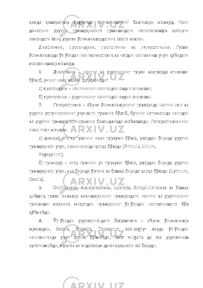 ҳамда ҳашаротлар ёрдамида чангланишнинг белгилари мавжуд. Чанг донасини уруғчи тумшуқчасига тушишидаги ихтисослашув ҳозирги замондаги ёпиқ уруғли ўсимликлардагина юзага келган. Дихогамия, протандрия, протогения ва гетеростилия. Гулли ўсимликларда ўз-ўзидан чангланмастлик ва четдан чангланиш учун қуйидаги мосланишлар мавжуд: 1. Дихогамия – чангчи ва уруғчининг турли вақтларда етилиши бўлиб, унинг икки шакли фарқланади: а) протандрия – чангчининг чангчидан олдин етилиши; б) протогения – уруғчининг чангчидан олдин етилиши. 2. Гетеростилия – айрим ўсимликларнинг гулларида чангчи ипи ва уруғчи устунчасининг узунлиги турлича бўлиб, бунинг натижасида чангдон ва уруғчи тумшуқчаси турлича баландликда жойлашади. Гетеростилиянинг икки типи маълум. а) диморф – агар гулнинг икки туркуми бўлса, улардан бирида уруғчи тумшуқчаси узун, иккинчисида қисқа бўлади (Primula, Linum, Fagopyrum); б) триморф – агар гулнинг уч туркуми бўлса, улардан бирида уруғчи тумшуқчаси узун, яна бирида ўртача ва бошқа бирида қисқа бўлади (Lythrum, Oxalis). 3. Orchidaceae, Asclepiadaceae, Labiatae, Scrophulariaceae ва бошқа қийшиқ гулли оилалар вакилларининг гулларидаги чангчи ва уруғчининг тузилиши механик жиҳатдан гулларнинг ўз-ўзидан чангланишига йўл қўймайди. 4. Ўз-ўзидан уруғлангандаги бепуштлик – айрим ўсимликлар жумладан, Secale, Brassica, Tarazacum kok-saghyr ларда ўз-ўзидан чангланганда уруғ ҳосил бўлмайди, Beta vulgaris да эса уруғланиш кузатилмайди, муртак ва эндосперм дегенерацияси юз беради. 