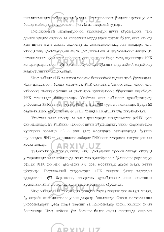 шаклланганидан кейин ҳосил бўлади. Чанг найининг ўсадиган қисми унинг бошқа жойларидан каллозали пўкак билан ажралиб туради. Гистокимёвий таҳлилларининг натижалари шуни кўрсатадики, чанг донаси қандай органик ва ноорганик моддаларни тутган бўлса, чанг найида ҳам шунга яқин лекин, оқсиллар ва аминокислоталарнинг миқдори чанг найида чанг донасидагидан озроқ. Гистокимёвий ва цитокимёвий реакциялар натижаларига кўра чанг найининг учки қисмини ёрқинлиги, шунингдек РНК концентрациясининг кўп қисмини бу зонада бўлиши унда ҳаётий жараёнлар жадал ўтишини тасдиқлайди. Чанг найида РНК ва оқсил синтези биокимёвий тадқиқ этиб ўрганилган. Чанг донасининг ўсиши маълумки, РНК синтезига боғлиқ эмас, лекин чанг найининг кейинги ўсиши ва генератив ҳужайранинг бўлиниши ингибитор РНК таъсирида бошқарилади. Ўсаётган чанг найининг ҳужайраларида рибосомал РНКнинг уч тури (рРНК) 5, 8 ва 28S тури синтезланади. Бунда 5S седиментация коэффициентли рРНК бошқа РНКлардан кўп синтезланади. Ўсаётган чанг найида ва чанг доналарида аниқланмаган рРНК тури синтезланади. Бу РНКнинг таҳлили шуни кўрсатадики, унинг седиментация кўрсаткич қиймати 35 S гача паст молекуляр оғирликларда бўлиши шунингдек ДНКга ўхшашлиги ахборот РНКнинг гетероген популяциясини ҳосил қилади. Традесканция ўсимлигининг чанг доналарини сунъий озиқда муҳитда ўстирилганда чанг найларида генератив ҳужайранинг бўлиниши учун зарур бўлган РНК синтези, дастлабки 2-3 соат мобайнида давом этади, кейин тўхтайди. Цитокимёвий тадқиқотлар РНК синтези фақат вегетатив ядродагина рўй беришини, генератив ҳужайранинг анча зичлашган хроматини РНК синтезида иштирок этмаслигини кўрсатган. Чанг найида РНК синтезидан ташқари оқсил синтези ҳам амалга ошади, бу жараён чанг донасини униш даврида бошланади. Оқсил синтезланиши рибосомаларни фаол ҳолга келиши ва полисомалар ҳосил қилиши билан бошланади. Чанг найини ўса бориши билан оқсил синтезида иштирок 