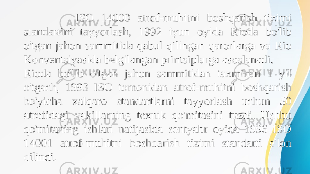  ISO 14000 atrof-muhitni boshqarish tizimi standartini tayyorlash, 1992 iyun oyida Rioda bo&#39;lib o&#39;tgan jahon sammitida qabul qilingan qarorlarga va Rio Konventsiyasida belgilangan printsiplarga asoslanadi. Rioda bo&#39;lib o&#39;tgan jahon sammitidan taxminan 1 yil o&#39;tgach, 1993 ISO tomonidan atrof-muhitni boshqarish bo&#39;yicha xalqaro standartlarni tayyorlash uchun 50 atrofidagi vakillarning texnik qo&#39;mitasini tuzdi. Ushbu qo&#39;mitaning ishlari natijasida sentyabr oyida 1996 ISO 14001 atrof-muhitni boshqarish tizimi standarti e&#39;lon qilindi. 