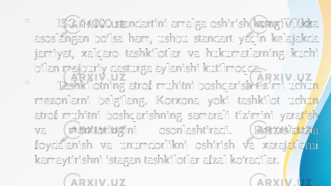 • ISO 14000 standartini amalga oshirish ko&#39;ngillilikka asoslangan bo&#39;lsa ham, ushbu standart yaqin kelajakda jamiyat, xalqaro tashkilotlar va hukumatlarning kuchi bilan majburiy dasturga aylanishi kutilmoqda. • Tashkilotning atrof-muhitni boshqarish tizimi uchun mezonlarni belgilang. Korxona yoki tashkilot uchun atrof-muhitni boshqarishning samarali tizimini yaratish va monitoringini osonlashtiradi. Resurslardan foydalanish va unumdorlikni oshirish va xarajatlarni kamaytirishni istagan tashkilotlar afzal ko&#39;radilar. 