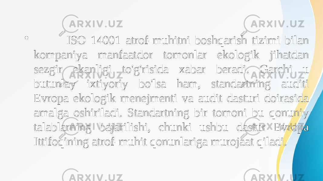 • ISO 14001 atrof-muhitni boshqarish tizimi bilan kompaniya manfaatdor tomonlar ekologik jihatdan sezgir ekanligi to&#39;g&#39;risida xabar beradi. Garchi u butunlay ixtiyoriy bo&#39;lsa ham, standartning auditi Evropa ekologik menejmenti va audit dasturi doirasida amalga oshiriladi. Standartning bir tomoni bu qonuniy talablarning bajarilishi, chunki ushbu dastur Evropa Ittifoqining atrof-muhit qonunlariga murojaat qiladi. 