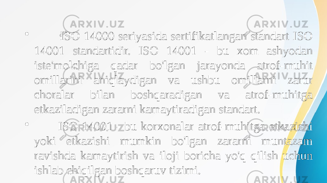  • ISO 14000 seriyasida sertifikatlangan standart ISO 14001 standartidir. ISO 14001 - bu xom ashyodan iste&#39;molchiga qadar bo&#39;lgan jarayonda atrof-muhit omillarini aniqlaydigan va ushbu omillarni zarur choralar bilan boshqaradigan va atrof-muhitga etkaziladigan zararni kamaytiradigan standart. • ISO 14001 - bu korxonalar atrof-muhitga etkazishi yoki etkazishi mumkin bo&#39;lgan zararni muntazam ravishda kamaytirish va iloji boricha yo&#39;q qilish uchun ishlab chiqilgan boshqaruv tizimi. 