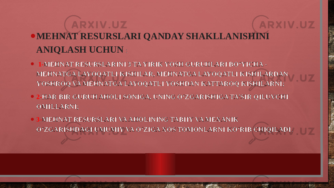 • MEHNAT RESURSLARI QANDAY SHAKLLANISHINI ANIQLASH UCHUN : • 1- MEHNAT RESURSLARINI 3 TA YIRIK YOSH GURUHLARI BO‘YICHA - MEHNATGA LAYOQATLI KISHILAR, MEHNATGA LAYOQATLI KISHILARDAN YOSHROQ VA MEHNATGA LAYOQATLI YOSHDAN KATTAROQ KISHILARNI; • 2- HAR BIR GURUH AHOLI SONIGA, UNING O‘ZGARISHIGA TA’SIR QILUVCHI OMILLARNI; • 3- MEHNAT RESURSLARI VA AHOLINING TABIIY VA MEXANIK O‘ZGARISHDAGI UMUMIY VA O‘ZIGA XOS TOMONLARNI KO‘RIB CHIQILADI . 