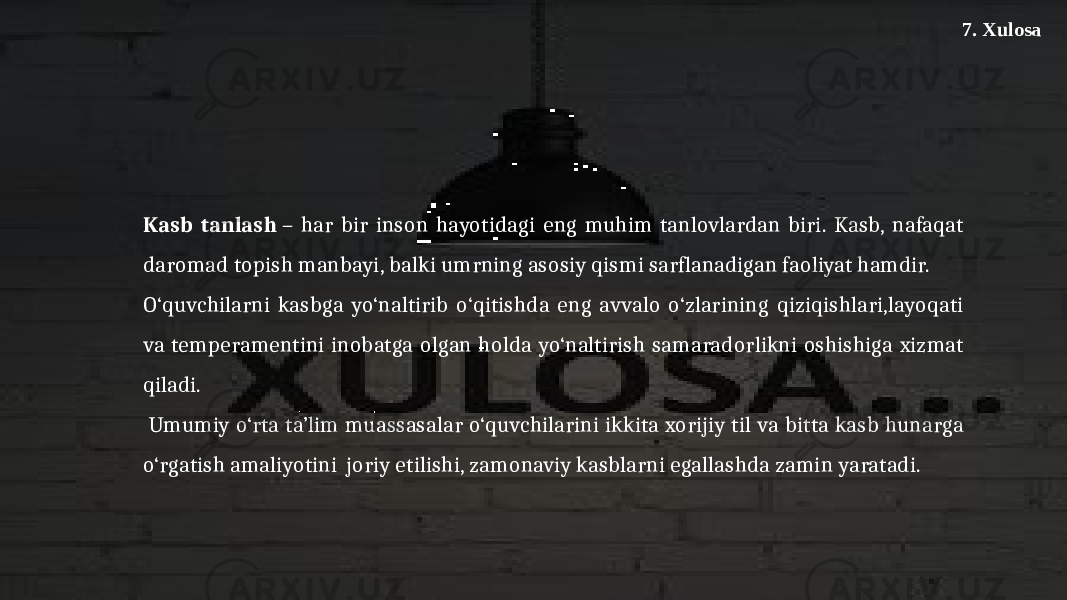 7. Xulosa Kasb tanlash  – har bir inson hayotidagi eng muhim tanlovlardan biri. Kasb, nafaqat daromad topish manbayi, balki umrning asosiy qismi sarflanadigan faoliyat hamdir. O‘quvchilarni kasbga yo‘naltirib o‘qitishda eng avvalo o‘zlarining qiziqishlari,layoqati va temperamentini inobatga olgan holda yo‘naltirish samaradorlikni oshishiga xizmat qiladi. Umumiy o‘rta ta’lim muassasalar o‘quvchilarini ikkita xorijiy til va bitta kasb hunarga o‘rgatish amaliyotini joriy etilishi, zamonaviy kasblarni egallashda zamin yaratadi. 