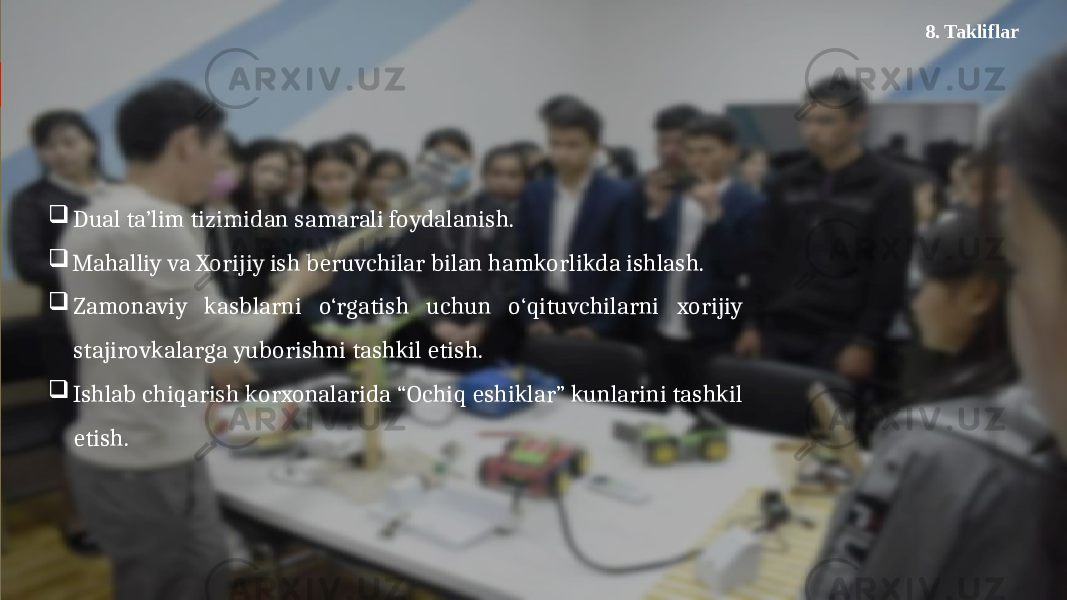  Dual ta’lim tizimidan samarali foydalanish.  Mahalliy va Xorijiy ish beruvchilar bilan hamkorlikda ishlash.  Zamonaviy kasblarni o‘rgatish uchun o‘qituvchilarni xorijiy stajirovkalarga yuborishni tashkil etish.  Ishlab chiqarish korxonalarida “Ochiq eshiklar” kunlarini tashkil etish. 8. Takliflar 