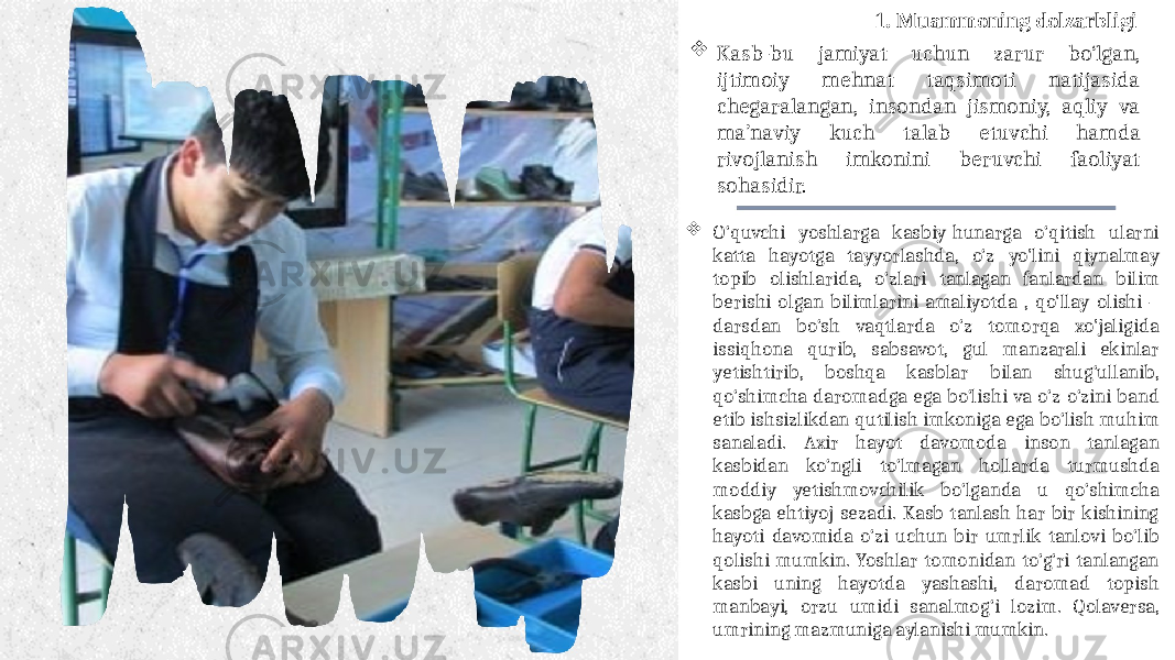  Kasb-bu jamiyat uchun zarur bo‘lgan, ijtimoiy mehnat taqsimoti natijasida chegaralangan, insondan jismoniy, aqliy va ma’naviy kuch talab etuvchi hamda rivojlanish imkonini beruvchi faoliyat sohasidir. 1. Muammoning dolzarbligi  O‘quvchi yoshlarga kasbiy-hunarga o‘qitish ularni katta hayotga tayyorlashda, o‘z yo&#39;lini qiynalmay topib olishlarida, o‘zlari tanlagan fanlardan bilim berishi olgan bilimlarini amaliyotda , qo&#39;llay olishi – darsdan bo‘sh vaqtlarda o‘z tomorqa xo&#39;jaligida issiqhona qurib, sabsavot, gul manzarali ekinlar yetishtirib, boshqa kasblar bilan shug‘ullanib, qo‘shimcha daromadga ega bo‘lishi va o‘z-o‘zini band etib ishsizlikdan qutilish imkoniga ega bo‘lish muhim sanaladi. Axir hayot davomoda inson tanlagan kasbidan ko‘ngli to‘lmagan hollarda turmushda moddiy yetishmovchilik bo‘lganda u qo‘shimcha kasbga ehtiyoj sezadi. Kasb tanlash har bir kishining hayoti davomida o‘zi uchun bir umrlik tanlovi bo‘lib qolishi mumkin. Yoshlar tomonidan to‘g‘ri tanlangan kasbi uning hayotda yashashi, daromad topish manbayi, orzu umidi sanalmog‘i lozim. Qolaversa, umrining mazmuniga aylanishi mumkin. 