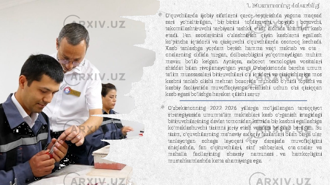  O‘quvchilarda ijobiy sifatlarni qaror toptirishda yagona maqsad sari yo‘naltirilgan, bir-birini to‘ldiruvchi, boyitib boruvchi, takomillashtiruvchi tarbiyani tashkil etish alohida ahamiyat kasb etadi. Fan asoslarinini o‘zlashnirish qiyin kasblarni egallash ko‘pincha iqtidorli va qiziquvchi o‘quvchilarda osonroq kechadi. Kasb tanlashga yordam berish hamma vaqt maktab va ota – onalarning oldida turgan, dolbzarbligini yo‘qotmaydigan muhim mavzu bo‘lib kelgan. Ayniqsa, axborot texnologiya vositalari shiddat bilan rivojlanayotgan yangi O‘zbekistonda barcha umum ta‘lim muassasalari bitiruvchilari o‘z iqtidori va qiziqishlariga mos kasbni tanlab olishi mehnat bozorida munosib o‘rnini topishi va kasbiy faoliyatida muvoffaqiyatga erishishi uchun o‘zi qiziqqan kasb egasi bo‘lishga harakat qilishi zarur  O‘zbekistonning 2022–2026 yillarga mo‘ljallangan taraqqiyot strategiyasida umumta’lim maktablari kasb o‘rganish istagidagi bitiruvchilarining davlat tomonidan kamida bir kasbni egallashiga ko‘maklashuvchi tizimni joriy etish vazifasi belgilab berilgan. Bu tizim, o‘quvchilarning ma’naviy-axloqiy fazilatlari bilan birga ular tanlayotgan sohaga layoqati qay darajada muvofiqligini aniqlashda, fan o‘qituvchilari, sinf rahbarlari, ota-onalar va mahalla faollarining shaxsiy namunasi va hamkorligini mustahkamlashda katta ahamiyatga ega. 1. Muammoning dolzarbligi 