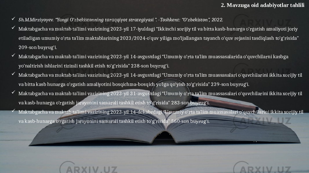 2. Mavzuga oid adabiyotlar tahlili  Sh.M.Mirziyoyev. “Yangi O‘zbekistonning taraqqiyot strategiyasi ”. -Toshkent: “O‘zbekiston”, 2022.  Maktabgacha va maktab ta’limi vazirining 2023-yil 17-iyuldagi “Ikkinchi xorijiy til va bitta kasb-hunarga o‘rgatish amaliyoti joriy etiladigan umumiy o‘rta ta’lim maktablarining 2023/2024-o‘quv yiliga mo‘ljallangan tayanch o‘quv rejasini tasdiqlash to‘g‘risida” 209-son buyrug‘i.  Maktabgacha va maktab ta’limi vazirining 2023-yil 14-avgustdagi “Umumiy o‘rta ta’lim muassasalarida o‘quvchilarni kasbga yo‘naltirish ishlarini tizimli tashkil etish to‘g‘risida” 238-son buyrug‘i.  Maktabgacha va maktab ta’limi vazirining 2023-yil 14-avgustdagi “Umumiy o‘rta ta’lim muassasalari o‘quvchilarini ikkita xorijiy til va bitta kasb hunarga o‘rgatish amaliyotini bosqichma-bosqich yo‘lga qo‘yish to‘g‘risida” 239-son buyrug‘i.  Maktabgacha va maktab ta’limi vazirining 2023-yil 31-avgustdagi “Umumiy o‘rta ta’lim muassasalari o‘quvchilarini ikkita xorijiy til va kasb-hunarga o‘rgatish jarayonini samarali tashkil etish to‘g‘risida” 283-son buyrug‘i.  Maktabgacha va maktab ta’limi vazirining 2023-yil 14-dekabrdagi “Umumiy o‘rta ta’lim muassasalari o‘quvchilarini ikkita xorijiy til va kasb-hunarga o‘rgatish jarayonini samarali tashkil etish to‘g‘risida” 560-son buyrug‘i. 