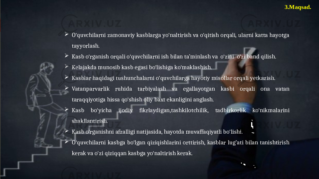 3.Maqsad.  O‘quvchilarni zamonaviy kasblarga yo‘naltirish va o‘qitish orqali, ularni katta hayotga tayyorlash.  Kasb o‘rganish orqali o‘quvchilarni ish bilan ta’minlash va o‘zini o‘zi band qilish.  Kelajakda munosib kasb egasi bo‘lishiga ko‘maklashish.  Kasblar haqidagi tushunchalarni o‘quvchilarga hayotiy misollar orqali yetkazish.  Vatanparvarlik ruhida tarbiyalash va egallayotgan kasbi orqali ona vatan taraqqiyotiga hissa qo‘shish oliy baxt ekanligini anglash.  Kasb bo‘yicha ijodiy fikrlaydigan,tashkilotchilik, tadbirkorlik ko‘nikmalarini shakllantirish.  Kasb o‘rganishni afzalligi natijasida, hayotda muvaffaqiyatli bo‘lishi.  O‘quvchilarni kasbga bo‘lgan qiziqishlarini orttirish, kasblar lug’ati bilan tanishtirish kerak va o&#39;zi qiziqqan kasbga yo‘naltirish kerak. 