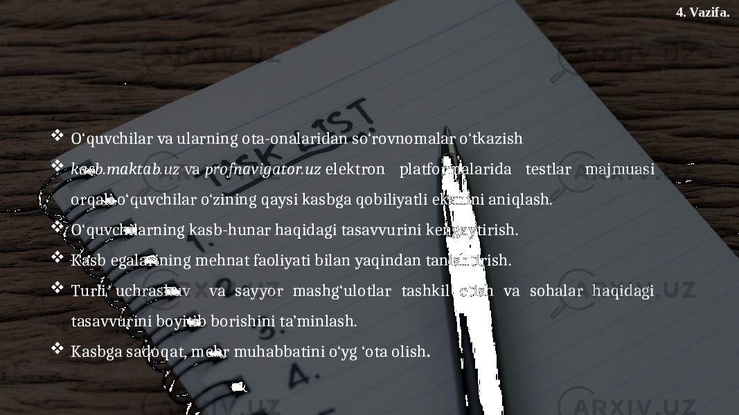 4. Vazifa.  O‘quvchilar va ularning ota-onalaridan so‘rovnomalar o‘tkazish  kasb.maktab.uz  va  profnavigator.uz  elektron platformalarida testlar majmuasi orqali o‘quvchilar o‘zining qaysi kasbga qobiliyatli ekanini aniqlash.  O‘quvchilarning kasb-hunar haqidagi tasavvurini kengaytirish.  Kasb egalarining mehnat faoliyati bilan yaqindan tanishtirish.  Turli uchrashuv va sayyor mashg‘ulotlar tashkil etish va sohalar haqidagi tasavvurini boyitib borishini ta’minlash.  Kasbga sadoqat, mehr muhabbatini o‘yg ‘ota olish . 